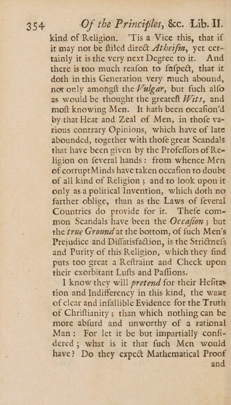 kind of Religion. °Tis a Vice this, that if it may not be ftiled dire Athezfm, yet cer- tainly it isthe very next Degree toit. And there istoo much reafon to {nfped, that it doth inthis Generation very much abound, not orly amongft the Vulgar, but fuch alfo as would be thought the greateft Wits, and moft knowing Men. it hath been occafion’d by. that Heat and Zeal of Men, in thofe va- rious contrary Opinions, which have of late abounded, together with thofe great Scandals that have been given by the Profeftors of Re- ligion on feveral hands: from whence Men of corrupt Minds have taken occafion to doubt of all kind of Religion ; and to look upon it only asa political Invention, which doth no farther oblige, than as the Laws of feveral Countries do provide tor it. Thefe com- mon Scandals have been the Occafion ; but the true Ground at the bottom, of fuch Men’s Prejudice and Diffatisfaction, is the Striétnefs and Purity of this Religion, which they find puts too great a Reftraint and Check upon their exorbitant Lufts and Paflions. I know they will pretend for their Hefitas tion and Indifferency in this kind, the want of clear and infallible Evidence for the Truth of Chriftianity ; than which nothing can be more abfurd and unworthy of a rational Man: For let it be but impartially confi- dered; what is it that fuch Men would have? Do they expe& Mathematical Proof and