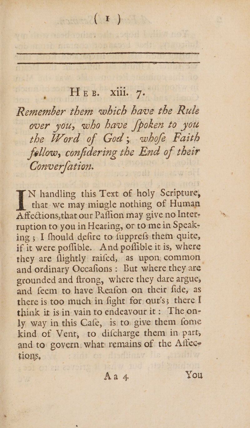 Pree. ie € Remember them which have the Rule over you, who have /poken to you the Word of God; whofe Faith fellow, confidering the End of their Converfation. N handling this Text of holy Scripture, that we may mingle nothing of Human Affections,that our Paffion may give no Inter- ruption to you in Hearing, or to me in Speak- ing ; I fhould defire to {upprefs them quite, if it were poflible. And poflible it is, where they are flightly raifed, as upon; common and ordinary Occafions : But where they are grounded and ftrong, where they dare argue, and feem to have Reafon on their fide, as there is too much in fight for our’s; there I think ir isin vain to endeavour it: The on- ly way in this Cafe, is to give them fome kind of Vent, to difcharge them in part, and to govern. what remains of the Aftece tions, Aa 4 You