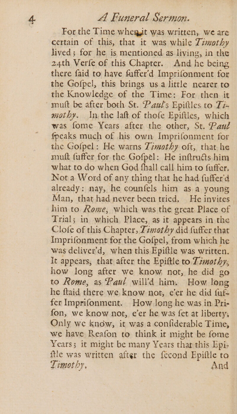 For the Time whegit was written, we are certain of this, that it was while Zzmothy lived; for he is mentioned as living, in the 24th Verfe of this Chapter. And he being there faid to have fuffer’d Imprifonment for the Gofpel, this brings usa little nearer to the Knowledge of the Time: For then it -muft be after both St. Paul's Epiftles to Ti+ mothy. In the laft of thofe Epiftles, which was fome Years after the other, St. Paul fpeaks much of his own Imprifonment for the Go{pel: He warns Zzmothy oft, that he mutt (uffer for the Gofpel: He inftru@s him what to do when God fhall call him-to fuffer. Not a Word of any thing that he had fuffer'd already: nay, he counfels him as a young him to. Rome, which was the great Place of Trial; in which, Place, as it appears in the Clofe of this Chapter, Tzmothy did fuffer that imprifonment for the Gofpel, from which he was deliver'd, when this Epiftle was written. It appears, that after the Epiftle to Dzmothy, how long after we know not, he did go he ftaid there we. know not, e’er he did fuf- fer Imprifonment. How long he was in Pri- fon, we know not, e’er he was fet at liberty, Only we know, it was a conliderable Time, | Years; it might be many Years thar this Epi- {tie was written after the {econd Epiftle to Timothy. And