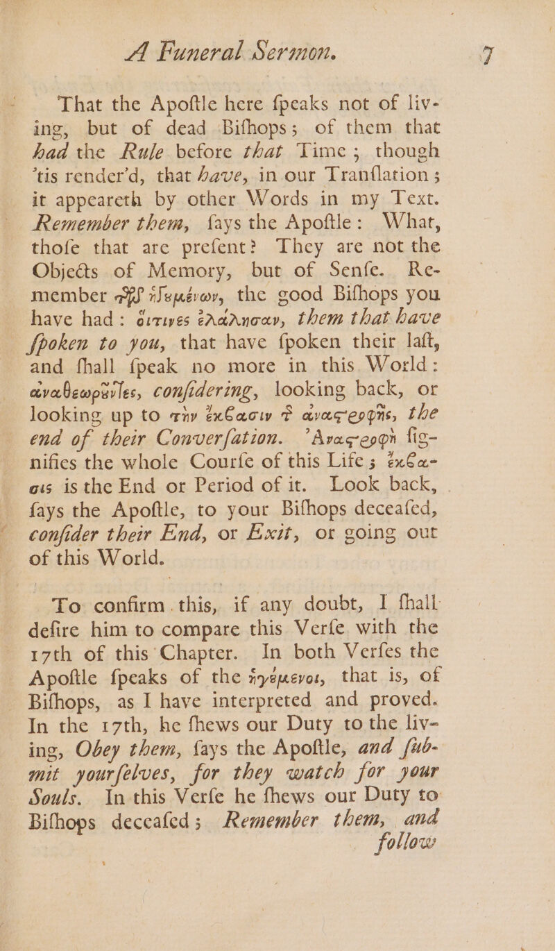 That the Apoftle here {peaks not of liv- ing, but of dead Bifhops; of them that had the Rule before that Time; though tis render’d, that /ave, in our Tran{lation ; it appeareth by other Words in my Text. Remember them, {ays the Apoftle: What, thofe that are prefent? They are not the Objects of Memory, but of Senfe. Re- member aff rJepévor, the good Bifhops you have had: éitives GAaaAncar, them that have fpoken to you, that have fpoken their laft, and fhall {peak no more in this. World: avabewpurles, confidering, looking back, or looking up to tiv éxCacw F avageogns, the end of their Converfation. ’Avagepgpn lig- nifies the whole Courfe of this Life 5 ex€a- ots isthe End or Period of it. Look back, | fays the Apoftle, to your Bifhops deceafed, confider their End, or Exit, ot going out of this World. To confirm .this, if any doubt, I thall defire him to compare this Verfe with the 17th of this’ Chapter. In both Verfes the Apoftle fpeaks of the nygmevos, that is, of - Bifhops, as I have interpreted and proved. In the 17th, he fhews our Duty to the liv- ing, Obey them, {ays the Apoftle, and /ub- mit yourfelves, for they watch for your Souls. In this Verfe he fhews our Duty to Bithops deceafed; Remember them, and follow