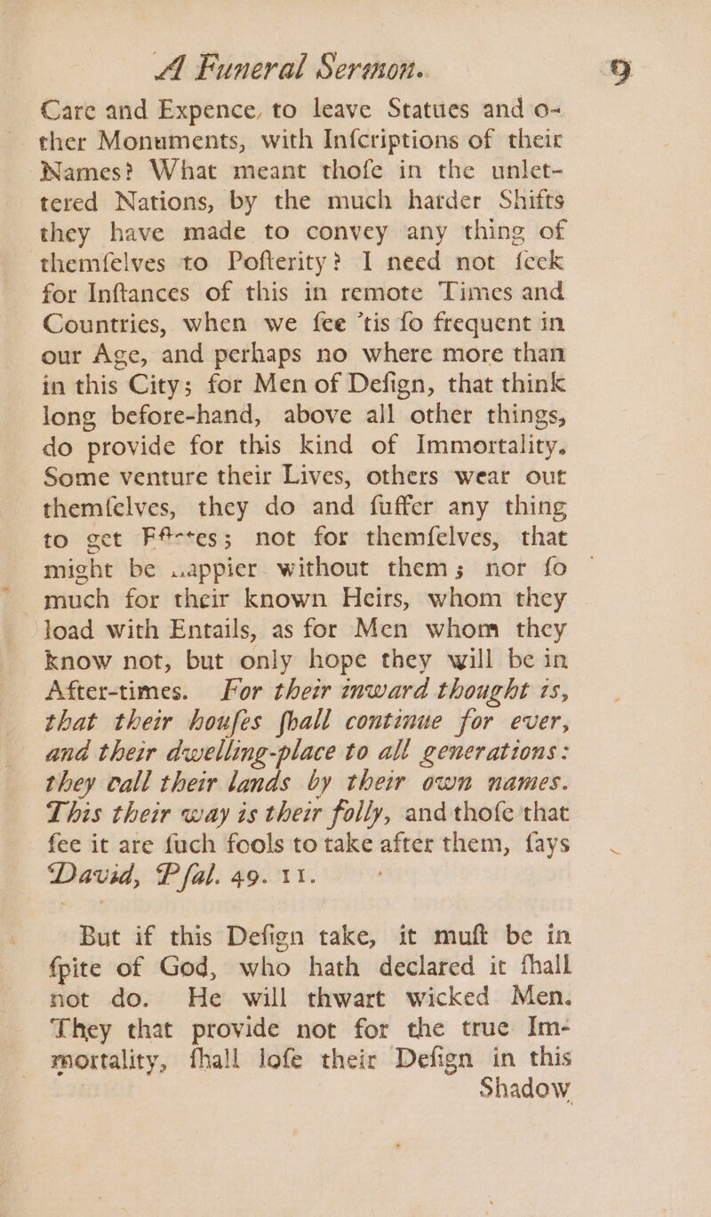 Care and Expence, to leave Statues and o- ther Monuments, with In{criptions of their Wames? What meant thofe in the unlet- tered Nations, by the much harder Shifts they have made to convey any thing of themfelves to Pofterity? I need not feek for Inftances of this in remote Times and Countries, when we fee ‘tis fo frequent in our Age, and perhaps no where more than in this City; for Men of Defign, that think long before-hand, above all other things, do provide for this kind of Immortality. Some venture their Lives, others wear out themfelves, they do and fuffer any thing to get Fa-tes; not for themfelves, that might be ..appier without them; nor fo much for their known Heirs, whom they load with Entails, as for Men whom they know not, but only hope they will be in After-times. For their inward thought 1s, that their houfes fhall continue for ever, and their dwelling-place to all generations: they call their lands by their own names. This their way is their folly, and thofe that fee it are fuch fools to take after them, fays David, Pfal. 49. v1. But if this Defign take, it muft be in fpite of God, who hath declared it fhall not do. He will thwart wicked Men. They that provide not for the true Im- mortality, fhall lofe their Defign in this Shadow