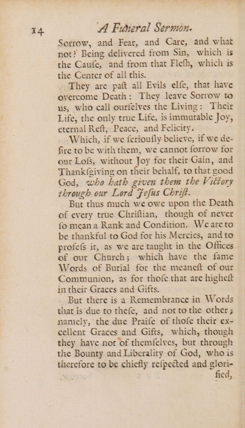 4 Sorrow, and Fear, and Care, and what not? Being delivered from Sin, which is the Caufe, and from that Flefh, which is the Center of all this. They are paft all Evils elfe, that have overcome Death: They leave Sorrow to us, who call ourfelves the Living: Their Life, the only true Life, is immutable Joy, eternal Reft; Peace, and Felicity. Which, if we ferioufly believe, if we de- fire to be with them, we cannot forrow for our Lofs, without Joy for their Gain, and Thank{giving on their behalf, to that good God, who hath given them the Viéiory through our Lord Fefus Chrift. But thus much we owe upon the Death of every true Chriftian, though of never fo mean a Rank and Condition. Weareto be thankful to God for his Mercies, and to profefs it, as we are taught in the Offices of our Church; which have the fame Words of Burial for the meaneft of our Communion, as for thofe that are highett in their Graces and Gifts. But there is a Remembrance in Words that is due to thefe, and not tothe other; namely, the due Praife of thofe their ex- cellent Graces and Gifts, which, though they have not of themfelves, but through the Bounty and Liberality of God, who is therefore to be chiefly re{pected and glori- . fied,