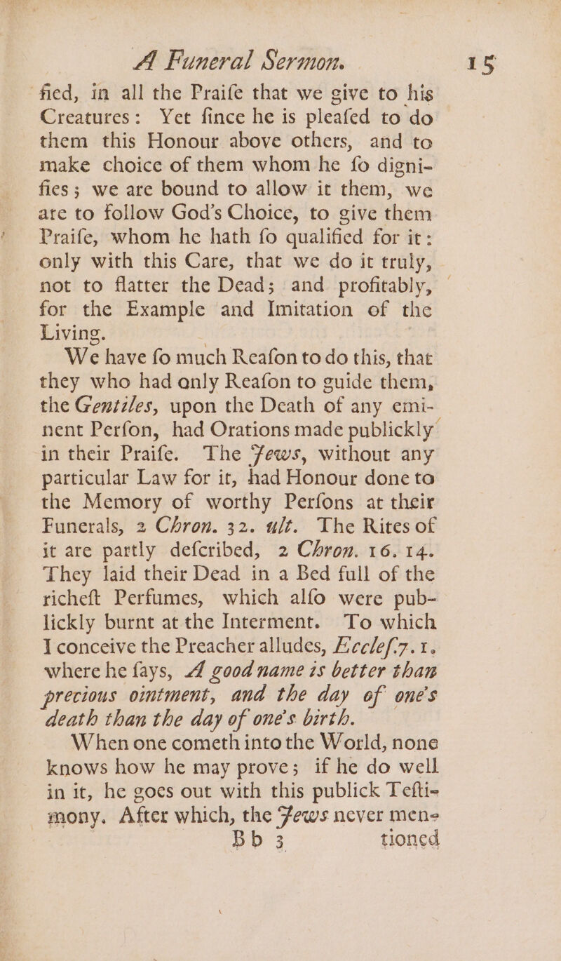 fied, in all the Praife that we give to his Creatures: Yet fince he is pleafed to do them this Honour above others, and to make choice of them whom he fo digni- fies; we are bound to allow it them, we are to follow God’s Choice, to give them Praife, whom he hath fo qualified for it: only with this Care, that we do it truly, not to flatter the Dead; and profitably, for the Example and Imitation of the Living. We have fo much Reafon todo this, that they who had anly Reafon to guide them, the Gentzles, upon the Death of any emi- nent Perfon, had Orations made publickly’ in their Praife. The ‘Fews, without any particular Law for it, had Honour done to the Memory of worthy Perfons at their Funerals, 2 Chron. 32. ult. The Rites of it are partly defcribed, 2 Chron. 16. 14. They laid their Dead in a Bed full of the richeft Perfumes, which alfo were pub- lickly burnt at the Interment. To which I conceive the Preacher alludes, Ecclef'7.1. where he fays, good name is better than precious ointment, and the day of one's death than the day of one's birth. When one cometh into the World, none knows how he may prove; if he do well in it, he goes out with this publick Tefti- mony. After which, the Fews never mene Bb 3 tioned