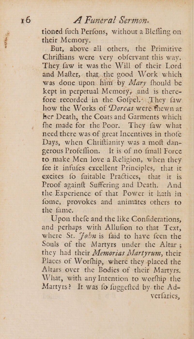 tioned fuch Perfons, without a Blefling on their Memory. But, above all others, the Primitive Chriftians were very obfervant this way. They faw it was the Will of their Lord was done upon hint by Mary thould be kept in perpetual Memory; .and is there- fore recorded in the Gofpel.-.They faw her Death, the Coats and Garments which fhe made for the Poor. They faw what need there was of great Incentives in thofe Days, when Chriftianity was a moft dan- gerous Profeflion. It is of no fmall Force to make Men love a Religion, when they fee it infufes excellent Principles, that it Proof againft Suffering and Death. And the Experience of that Power it hath in fome, provokes and animates others to the fame. Upon thefe and the like Confiderations, and perhaps with Allufion to that Text, where St. Fon is faid to have feen the Souls of the Martyrs under the Altar ; they had their Memorias Martyrum, their Places of Worthip, where they placed the Altars over the Bodies of their Martyrs. What, with any Intention to worfhip the Martyrs} It was fo fuggefied by. the Ad» verfarics,