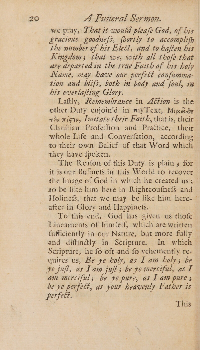 we pray, That it would pleafe God, of his Zracious goodne/s, fhortly to accomplifh the number of his Elect, and to haften his Kingdom; that we, with all thofe that are departed in the true Faith of his holy Name, may have our perfect confismma- tion and blifs, both in body and foul, in bis everlafting Glory. Laftly, Remembrance in A€tion is the anv wigiy, Imitate their Faith, that is, their Chriftian Profeflion and Practice, their whole Life and Converfation, according to their own Belief of that Word which they have {poken. | The Reafon of this Duty is plain; for it is our Bufinefs in this World to recover the Image of God in which he created us ; to be like him here in Righteoufnefs and Holinefs, that we may be like him here- ' after in Glory and Happinets. To this end, God has given us thofe Lineaments of himfelf, which are written fuficiently in our Nature, but more fully and diftin@ly in Scripture. In which — Scripture, he fo oft and fo vehemently re- quires us, Be ye holy, as I am holy; be ye juft, as Tam jufts be ye merciful, as I am merciful; be ye pure, as L am pure s be ye perfect, as your sheers Father is perfeet. This