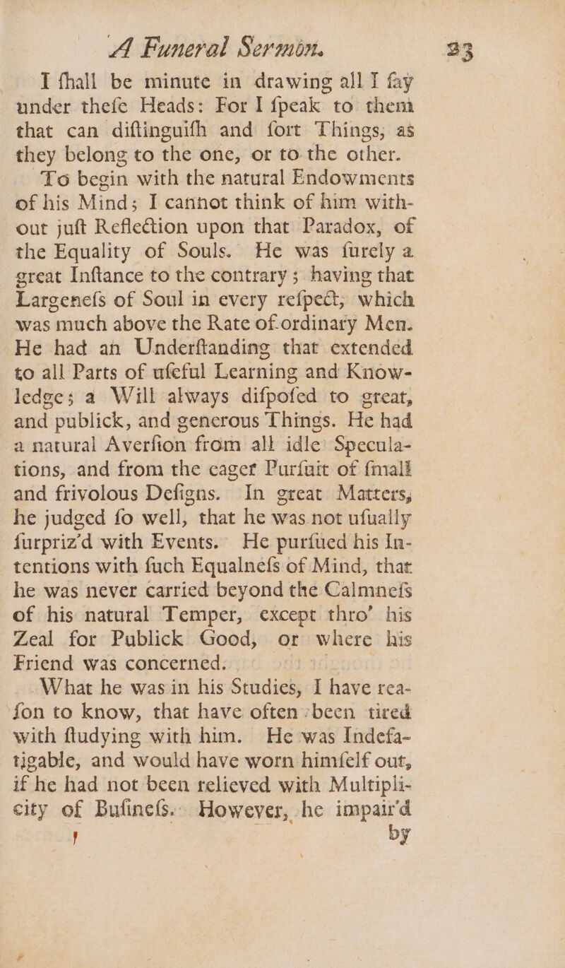 J fhall be minute in drawing all I fay under thefe Heads: For I fpeak to them that can diflinguifh and fort Things, as they belong to the one, or to the other. To begin with the natural Endowments of his Mind; I cannot think of him with- out juft Reflection upon that Paradox, of the Equality of Souls. He was furely a great Inftance to the contrary 5 having that Largenefs of Soul in every refpect; which was much above the Rate of-ordinary Men. He had an Underftanding that extended to all Parts of ufeful Learning and Know- ledges a Will always difpofed to great, and publick, and generous Things. He had a natural Averfion from all idle Specula- tions, and from the eager Purfuit of {mall and frivolous Defigns. In great Matters, he judged fo well, that he was not ufually furpriz’d with Events. He purfued his In- tentions with fuch Equalnefs of Mind, that he was never carried beyond the Calmneis of his natural Temper, except thro’ his Zeal for Publick Good, or where his Friend was concerned. What he was in his Studies I have rea- ‘fon to know, that have often been tired with ftudying with him. He was Indefa- tigable, and would have worn himfelf out, if he had not been relieved with Multipli- city of Butinefs. However, he impair'd by