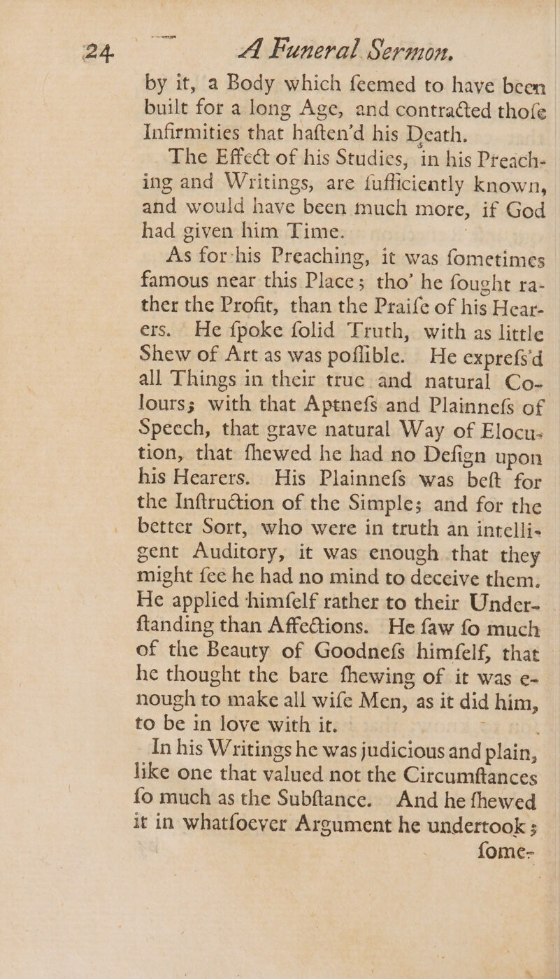 -— by it, a Body which feemed to have been built for a long Age, and contraéted thofe Infirmities that haften’d his Death. The Effect of his Studies, in his Preach- ing and Writings, are fufficiently known, and would have been much more, if God had given him Time. 3 As for-his Preaching, it was fometimes famous near this Place; tho’ he fought ra- ther the Profit, than the Praife of his Hear- ers. He {poke folid Truth, with as little all Things in their true and natural Co- lourss with that Aptnefs and Plainnefs of Specch, that grave natural Way of Elocu- tion, that fhewed he had no Defign upon his Hearers. His Plainnefs was beft for the Inftru@ion of the Simple; and for the better Sort, who were in truth an intelli- gent Auditory, it was enough that they might fee he had no mind to deceive them. He applied himfelf rather to their Under- ftanding than AffeGtions. He faw fo much of the Beauty of Goodne(fs himfelf, that he thought the bare fhewing of it was e- nough to make all wife Men, as it did him, to be in love with it. © In his Writings he was judicious and plain, like one that valued not the Circumftances fo much as the Subftance. And he fhewed it in whatfoever Argument he undertook ; fome-