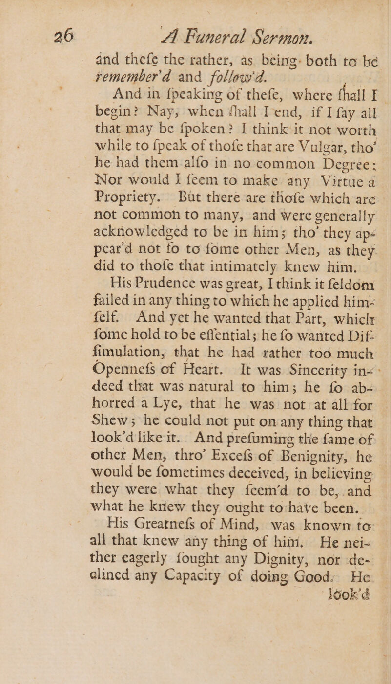 and thefe the rather, as being: both to be And in {peaking of thefe, where thall I | begin? Nay, when ¢hall Tend, if I fay all that may be fpoken? I think it not worth while to {peak of thofe that are Vulgar, tho’ he had them alfo in no common Degree: Nor would I feem to make any Virtue a Propriety. But there are thofe which are not common to many, and were generally acknowledged to be in him; tho’ they ap- peard not fo to fome other Men, as they. did to thofe that intimately knew him. His Prudence was great, I think it feldom failed in any thing to which he applied him- felf. And yet he wanted that Part, whiclr fome hold to be effential; he fo wanted Dif= fimulation, that he had rather too much Opennefs of Heart. It was Sincerity ins: deed that was natural to him; he fo ab- horred a Lye, that he was not at all for Shew; he could not put on any thing that look’d like it. And prefuming the fame of other Men, thro’ Excefs of Benignity, he would be fometimes deceived, in believing — they were what they feem’d to be, and what he knew they ought to:have been. His Greatnefs of Mind, was known to all that knew any thing of him. He nei- ther eagerly fought any Dignity, nor de- clined any Capacity of doing Good: He — look’d