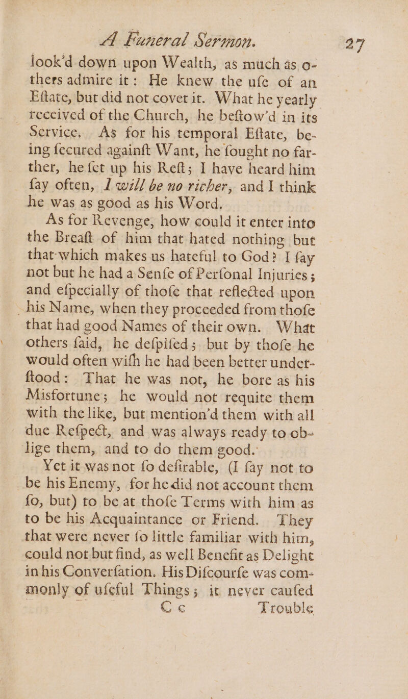 iook’d down upon Wealth, as much as o- thers admire it: He knew the ufe of an Eftate, but did not covet it. What he yearly _ received of the Church, he beftow’d in its Service, As for his temporal Eftate, be- ing fecured againft Want, he fought no far- ther, he fet up his Reft; I have heard him fay often, 1 wll be no richer, and 1 think he was as good as his Word. As for Revenge, how could it enter into the Breaft of him that hated nothing but that which makes us hateful to God? I fay not but he had a Senfe of Perfonal Injuries; and efpecially of thofe that refleed upon that had good Names of theirown. What others faid, he defpifed;. but by thofe he would often with he had been better undet- fiood: That he was not, he bore as his Misfortune; he would not requite them due Refpect, and was always ready to ob- lige them, and to do them good. Yet it was not fo defirable, (I fay not to be hisEnemy, for he did not account them {o, but) to be at thofe Terms with him as to be his Acquaintance or Friend. They that were never fo little familiar with him, in his Converfation. His Difcourfe was com: monly of ufeful Things; it never caufed