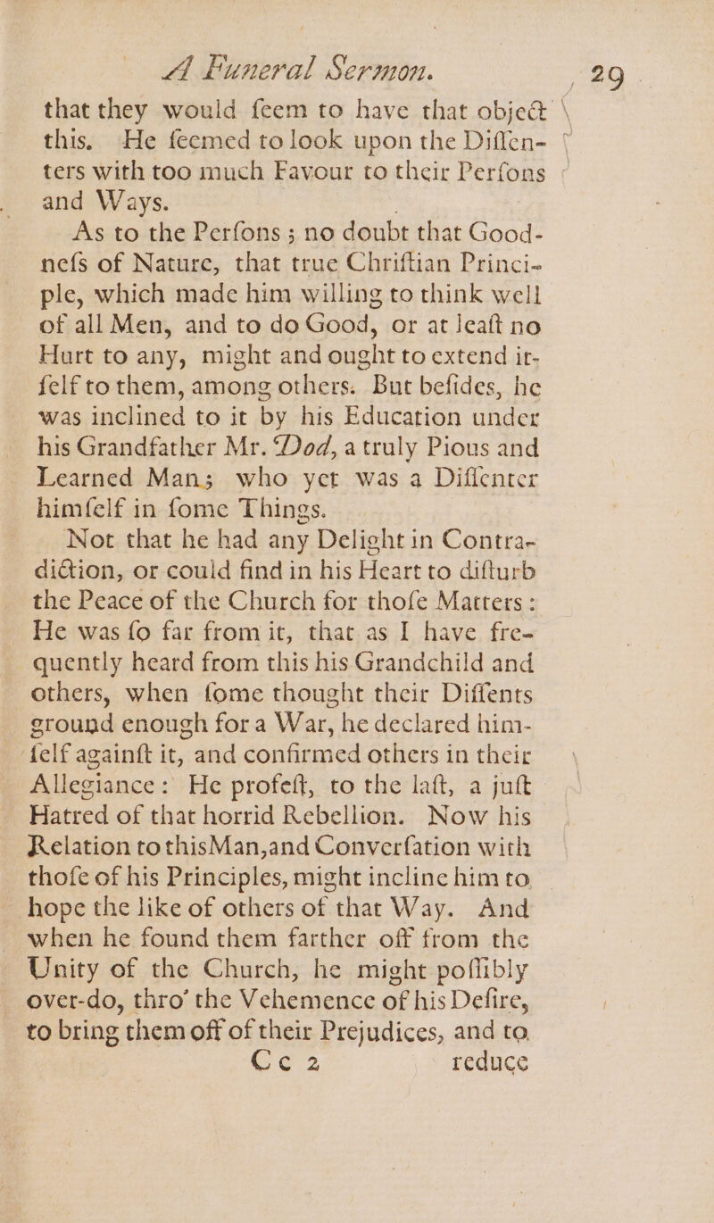 ters with too much Favour to their Perfons and Ways. As to the Perfons ; no doubt that Good- nefs of Nature, that true Chriftian Princi- ple, which made him willing to think well of all Men, and to do Good, or at Jeaft no Hurt to any, might and ought to extend ir- felf tothem, among others. But befides, he was inclined to it by his Education under _ his Grandfather Mr. “Dod, a truly Pious and Learned Man; who yet was a Diflenter himfelf in fome Things. Not that he had any Delight in Contra- diction, or could find in his Heart to difturb the Peace of the Church for thofe Matters : He was fo far from it, that. as I have fre- quently heard from this his Grandchild and others, when fome thought their Diffents ground enough fora War, he declared him- felf againft it, and confirmed others in their Allegiance: He profeft, to the laft, a jut Hatred of that horrid Rebellion. Now his Relation tothisMan,and Converfation with hope the like of others of that Way. And ~ when he found them farther off from the Unity of the Church, he might poflibly over-do, thro’ the Vehemence of his Defire, Ce 2 reduce