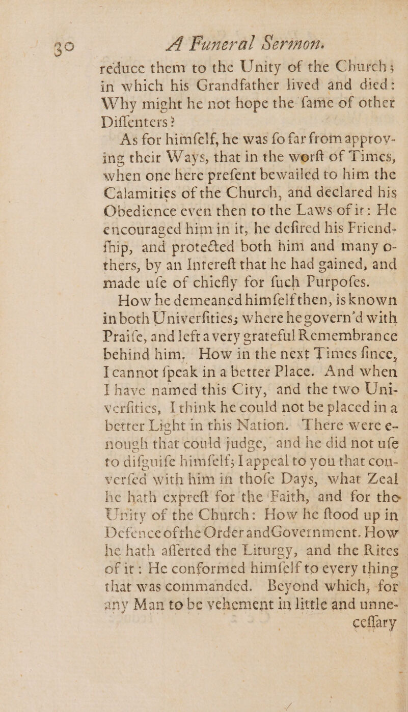 reduce them to the Unity of the Church; in which his Grandfather lived and died: Why might he not hope the fame of other Diflenters? As for himfelf, he was fo far from approv- ing their Ways, that in the werft of Times, when one here prefent bewailed to him the Calamities of the Church, and declared his Obedience even then to the Laws of ir: He encouraged him in it, he defired his Friend- fhip, and proteé&amp;ted both him and many o- thers, by an Intereft that he had gained, and made ule of chiefly for fuch Purpofes. How he demeaned himfelfthen, isknown © in both Univerfities; where hegovern’d with Praife, and leftavery g erateful Remembrance behind him. How in the next Times fince, IT cannot fpeak i in a better Place. And when I have named this City, and the two Uni-. verfities, [think he could not be placed ina better Light in this Nation. There were e- nough that could judge, and he did not ufe to difguife himfelf; lappeal to you that con- verfed with him in thofe Days, what Zeal he hath expreft for the ‘Faith, and for the Unity of the Church: How he ftood up in Defence ofthe Order andGovernment. How he hath aflerred the Liturgy, and the Rites of ir: He conformed himfelf to every thing that was commanded. Beyond which, for ceflary