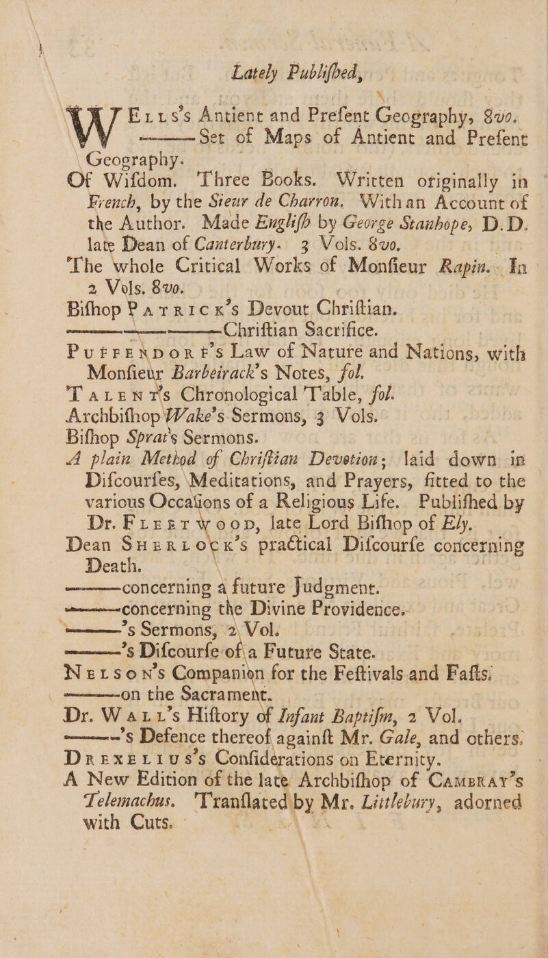 Lately Publifbed, E 11s’s Antient and Prefent comes Sus. Set of Maps of Antient and Prefent Geo ae Of Wifdom. ‘Three Books. Written originally in ° French, by the Stewr de Charron. Withan Account of the Author. Made Englifh by George Stanhope, D. D. late Dean of Cauterbury. 3 Vols. 8vo. The whole Critical Works of Monfieur Baggins Ih 2 Vols. 8 vo. Bifhop PatRICK 45 Devout, Chriftian. 7 Chriftian Sacrifice. PuFFE ND or: s Law of Nature and iatiica. with Monfiewr Barbeirack’s Notes, fol. TaLenrs Chronological Table, fol. Archbifhop Wake’s Sermons, 3 Vols. Bifhop Sprat’s Sermons. A plain Method of Chriftian Devotion: laid down in Difcourfes, Meditations, and Prayers, fitted to the various Occafions of a Religious Life. Publifhed by Dr. Freer woop, late Lord Bifhop of ply,” Dean SHERL of K’S pradtical Difcourfe concerning Death. concerning a future Judgment. concerning the Divine Providence. “———’s Sermons, 2\ Vol. ————'§ Difcourfe of\a Future State. — Nexson’s Companion for the Feftivals and Fafts. ' on the Sacrament. Dr. Watt ’s Hiftory of Zufaut Baptifm, 2 Vol. omoremeee § Detence thereof againft Mr. Gale, and others. Drexerius’s Confiderations on Eternity. : A New Edition of the late Archbifhop of Cameray’s Telemachus. Tranflated by Mr. Littlebury, adorned with Cuts. ° fe