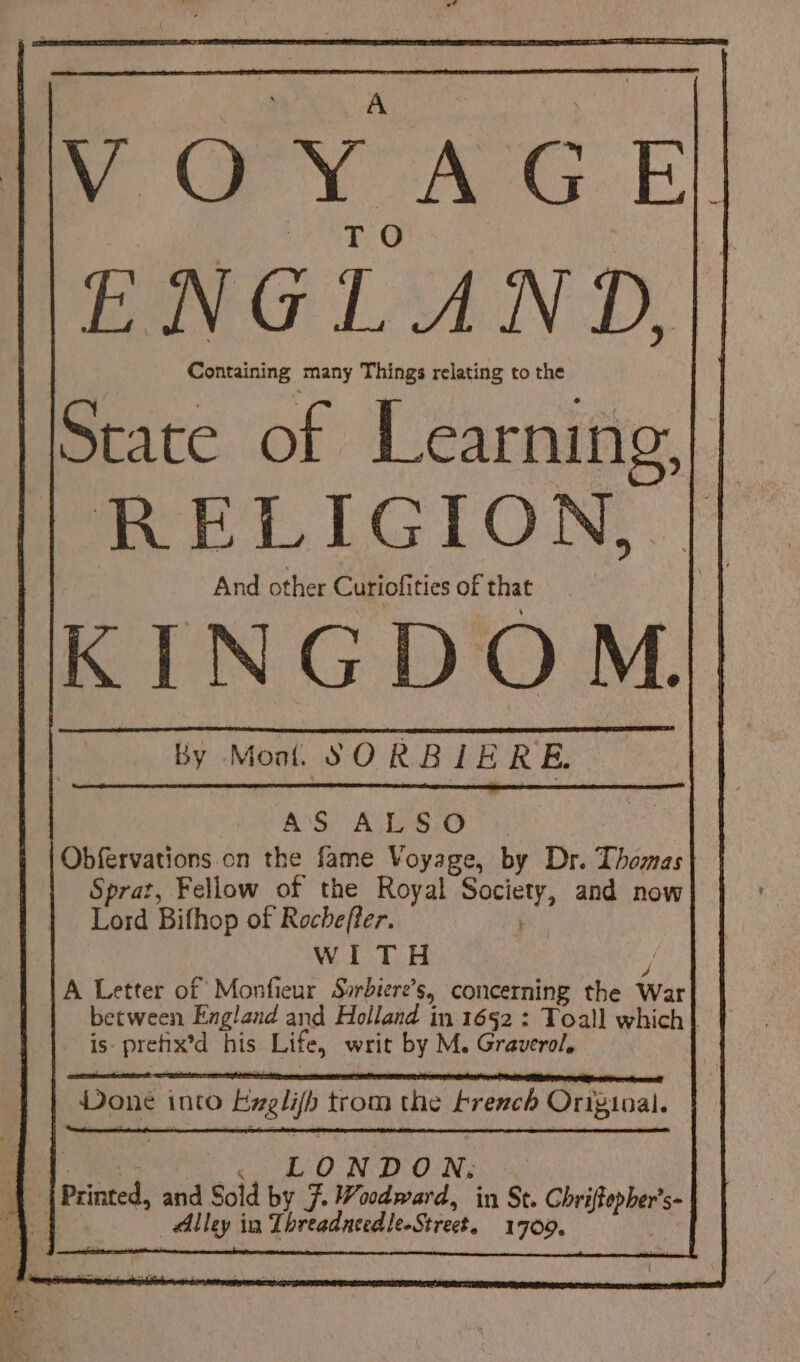By Mont SORBIERE. | AS ASC Obfervations on the fame Voyage, by Dr. Thomas Sprat, Fellow of the Royal Society, and now Lord Bifhop of Rochefter. WITH ; A Letter of Monfieur Sorbiere’s, concerning the War is- prefix’d his Life, writ by M. Graverol, Done into Exglifh trom the French Origioal. _ | Printed, and Sold by 7. Woodward, in St. Chriftepher’s- Alley in Threadneedle-Street. 1709.