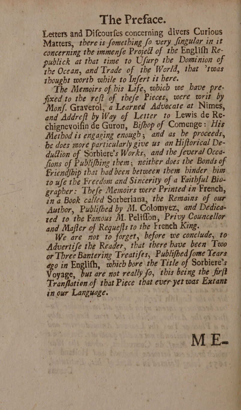 The Preface. Letters and Difcourfes concerning divers Curious Matters, there is fomething fo very Jingular in it concerning the immenfe Proje of the Englifh Re- publick at that time to Ufurp the Dominion of the Ocean, and Trade of the World, that *twas shought worth while to Infert it bere. : The Memoirs of bis Life, which we have pre- fixed to the reft of thefe Pieces, were writ by Monf. Graverol, a Learned Advocate at Nimes, and ce by Way of Letter to Lewis de Re- chignevoifin de Guron, Bifhop of Comenge : His Method is engasing enough; and as be proceeds, be does more particularly give us an Hiftorical De- dullion of Sorbiere’s Works, and ibe feveral Occa- fions of Pubtifbing them, neither does the Bonds of Friendfhip that bad been berween them binder him to ufe the Freedom and Sincerity of a Faithful Bio- grapber: Thefe Memoirs were Printed in French, in a Book called Sorberiana, the Remains of our Author, Publifhed by M. Colomyez, and Dedica- . ted to the Famous M. Peliflon, Privy Councellor and Mafler of Requefts to the French King. We are not to forget, before we conclude, to Advertife the Reader, that there have been Two or Three Banterine Treatifes, Publifhed fome Years ago in Englith, which bore the Title of Sorbiere’s Voyage, but are not really fo, this being the firft Tranflation of that Piece that ever yet was Extant in our Language. | AU M E-