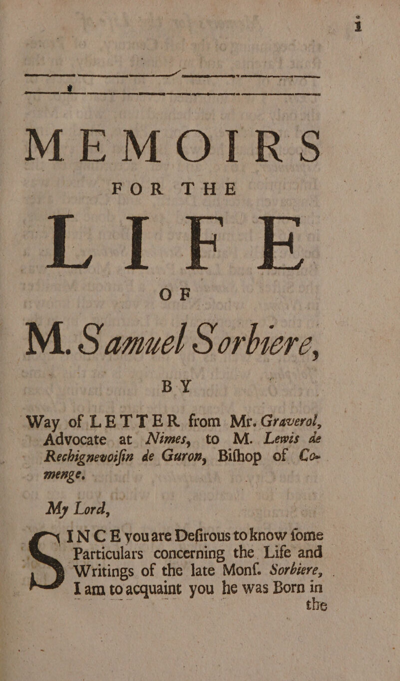 MEMOIRS FOR THE LTEE M 5 ae Sor biere BY Way of LETTER from Mr. Graverol, Advocate at Nimes, to M. Lewis de Rechignevoifin de Cais ria of Com menge, . Lng Lord, (CV INCE youare Defirous to know fe “Ne Particulars concerning the Life and Writings of the late Monf. Sorbiere, | tue