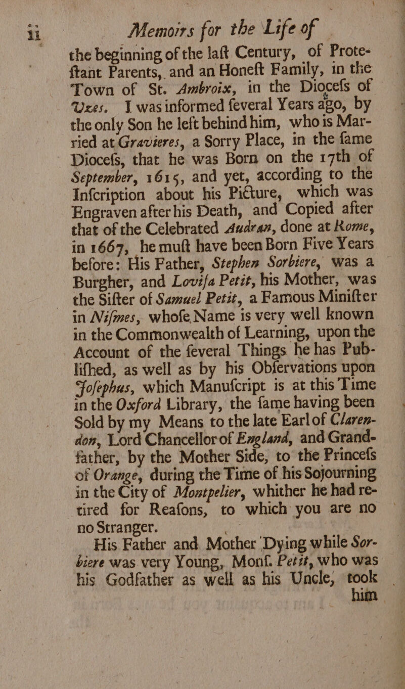 Memoirs for the Life of | the beginning of the laft Century, of Prote- ftant Parents, and an Honeft Family, in the Town of St. Ambroix, in the Diocefs of Uses. I wasinformed feveral Years ago, by the only Son he left behind him, who is Mar- ried at Gravieres, a Sorry Place, in the fame Diocefs, that he was Born on the 17th of September, 1615, and yet, according to the Infcription about his Picture, which was Engraven after his Death, and Copied after that of the Celebrated Audran, done at Rome, in 1667, he muft have been Born Five Years before: His Father, Stephen Sorbiere, was a Burgher, and Lovifa Petit, his Mother, was in Nifmes, whofe Name is very well known in the Commonwealth of Learning, upon the Account of the feveral Things he has Pub- lifhed, as well as by his Obfervations upon Fofephus, which Manufcript is at this Time in the Oxford Library, the fame having been Sold by my Means to the late Earl of C/aren- den, Lord Chancellor of England, and Grand- father, by the Mother Side, to the Princefs of Orange, during the Time of his Sojourning in the City of Motpelier, whither he had re- tired for Reafons, to which you are no no Stranger. A youth His Father and Mother ‘Dying while Sor- biere was very Young, Mon. Petit, who was his Godfather as well as his Uncle, took |