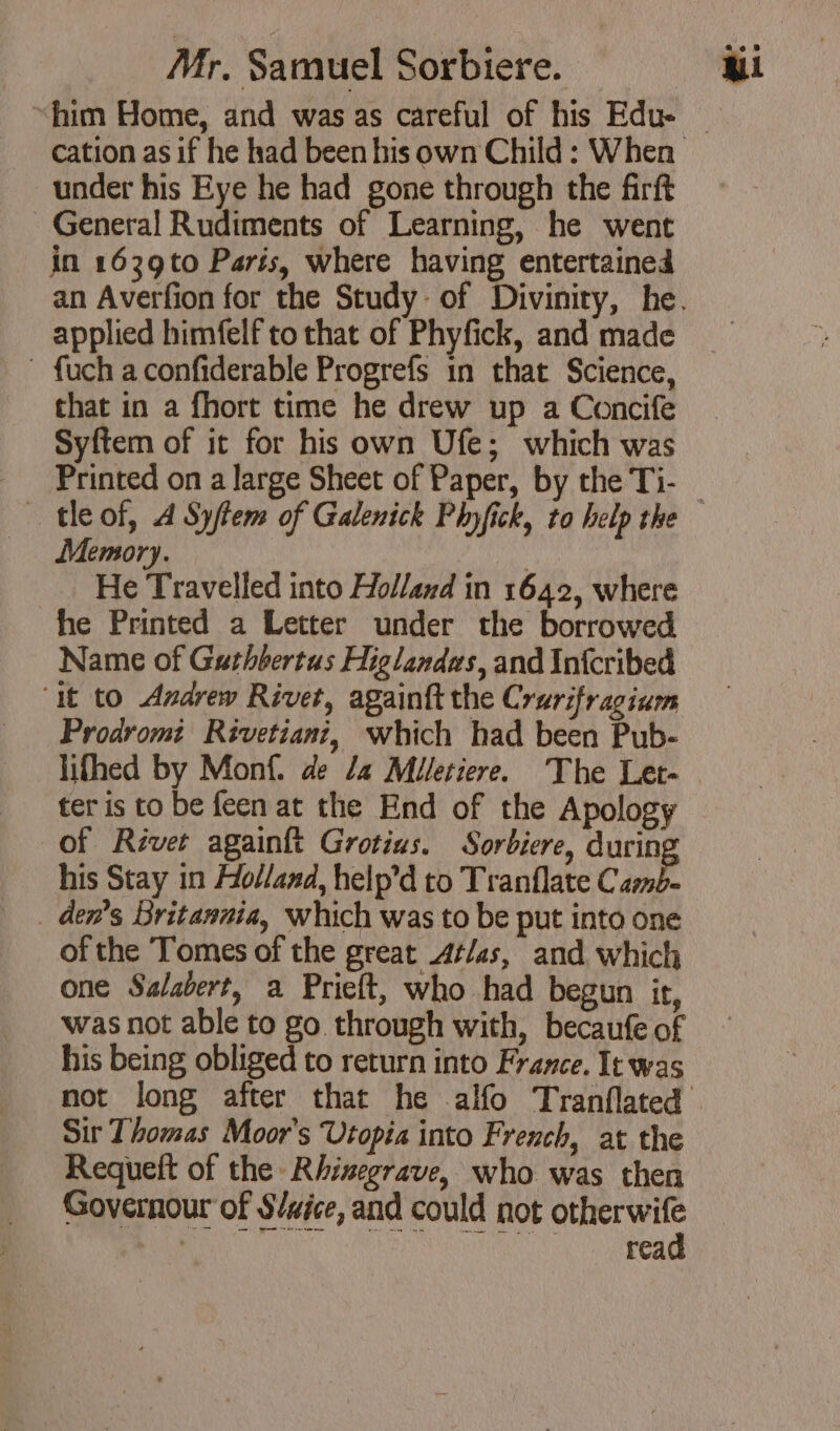 “him Home, and was as careful of his Edu- under his Eye he had gone through the firft General Rudiments of Learning, he went in 1639to Paris, where having entertained applied himfelf to that of Phyfick, and made ~ fuch a confiderable Progrefs in that Science, that in a fhort time he drew up a Concife Syftem of it for his own Ufe; which was Printed on a large Sheet of Paper, by the Ti- Memory. nn He Travelled into Holland in 1642, where he Printed a Letter under the borrowed Name of Gathbertus Higlandws, and Infcribed ‘it to Andrew Rivet, again{t the Crurifragium Prodromi Rivetiani, which had been Pub- lifhed by Monf. de /4 Miletiere. The Let- ter is to be feen at the End of the Apology of River againft Grotius. Sorbiere, durin his Stay in Holland, help’d to Tranflate Camb. _ Gen’s Britannia, which was to be put into one of the Tomes of the great Atlas, and which one Salabert, a Prieft, who had begun it, was not able to go through with, becaufe of his being obliged to return into France. It was Sir Thomas Moor's Utopia into French, at the Requeft of the Rhinegrave, who was then Governour of S/aice, and could not otherwife an MANU a