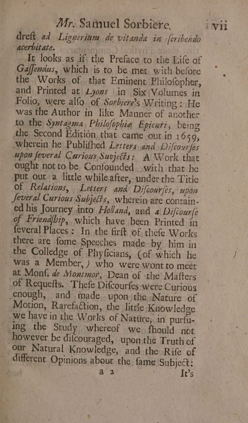 ~~ Mr. Samuel Sorbiere. dreft. ad Ligneriam de vitanda in [eribendo acerbitate. | Gaffendus, which is to be met. with before the Works ,of . that Eminent Philofopher, and Printed at Lions Lin Six Volumes in Folio, were alfo. of Sorbiere’s Writing : He was the Author in like Manner of another to the Syxtagma, Philofophia Épicur:, being the Second Edition, that came out in 1659; wherein he Publifhed Letters. and Difcourfes ( Vil ought notto be Confounded with that he put out a little whileafter, underthe Title OF Relations, Letters and Difcour/es, upor Several Curious Subjects, wherein are contain- ed his Journey into’ Holland, and « Difcour(e feveral Places : In the firft of. thefe Works . there are fome. Speeches made by him in _ the Colledge of Phyficians, (of which he * Was a Member, ) who were wont to meet . at Monf. de Montmor, Dean of the Mafters of Requelts. Thefe Difcourfes-were C urious enough, and made wponithe. Nature of Motion, Rarefaétion, the little Knowledge we have in the Works of Natüre, in purfu- Ang the Study whereof we. fhould not however be difcouraged, upon the Truth of our Natural Knowledge, and the Rife of * différent Opinions about the fame Subject; ae a 2 It’s