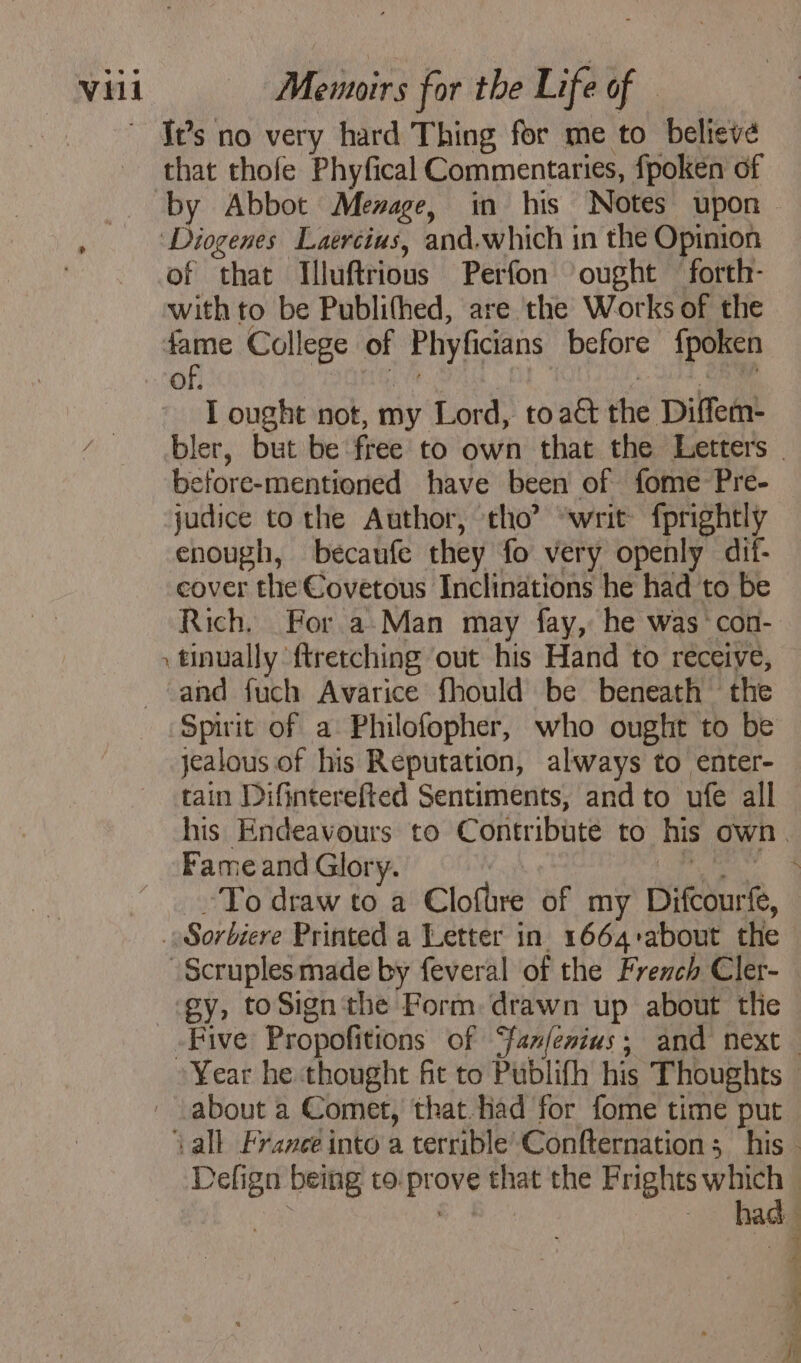 ~ Js no very hard Thing for me to believe that thofe Phyfical Commentaries, fpoken of by Abbot Mezage, in his Notes upon ‘Diogenes Laercius, and.which in the Opinion , of that Illuftrious Perfon ought forth- with to be Publithed, are the Works of the fame College of Phyficians before fpoken I ought not, my Lord, to at the Diffem- bler, but be free to own that the Letters before-mentioned have been of fome Pre- judice to the Author, tho’ “writ fprightly enough, becaufe they fo very openly dif- cover the Covetous Inclinations he had to be Rich. For a Man may fay, he was con- \tinually ftretching out his Hand to receive, and fuch Avarice fhould be beneath the Spirit of a Philofopher, who ought to be jealous of his Réputation, always to enter- tain Difinterefted Sentiments, and to ufe all his Endeavours to Contribute to his own. Fame and Glory. | PAR To draw to a Clofire of my Difcourfe, . Sorbiere Printed a Letter in x664about the Scruplesmade by feveral of the French Cler- ey, to Sign the Form: drawn up about the Five Propofitions of ‘fanfesius; and next Year he thought fit to Publifh his Thoughts © about a Comet, that. had for fome time put ‘Vall France into a terrible Confternation; his: Defign being co prove that the Frights which . had: ~ Ÿ 4 4 À