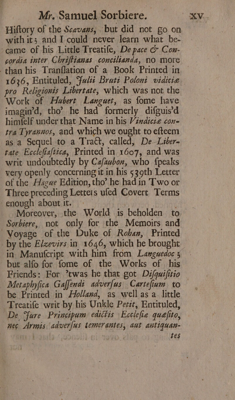 Hiftory of the Scavans, but did not go on with it; and I could never learn what be- came of his Little Treatife, De pace &amp; Con- cordia inter Chriftianas concilianda, no more than his Tranflation of a Book Printed in 1636, Entituled, Fi Brati Poloni vidicie pro Réeligionis Libertate, which was not the Work of Hubert Languet, as fome have imagin’d, tho’ he had formerly difguis’d himfelf under that Name in his Vindicte cone tra Tyrannos, and which we ought to efteem as a Sequel to a Tract, called, De Liber- tate Ecclefiafiica, Printed in 1607, and was writ undoubtedly by Cafazbon, who {peaks very openly concerning it in his 539th Letter of the Hague Edition, tho’ he had in Two or Three preceding Letteis ufed Covert Terms ‘enough aboutit. ©. . | Moreover, the World is beholden to Sorbiere, not only for the Memoirs and Voyage of the Duke of Rohan, Printed ‘in Manufcript with him from Languedoc 5 but alfo for fome of the Works of his Friends: For ’twas he that got Difquifitio be Printed in Holland, as well as a little Treatife writ by his Unkle Perit, Entituled, De ure Principum edictis Ecclefie quefito, nec Armis adver[us temerantes, aut antiquan- es | ’ | tes