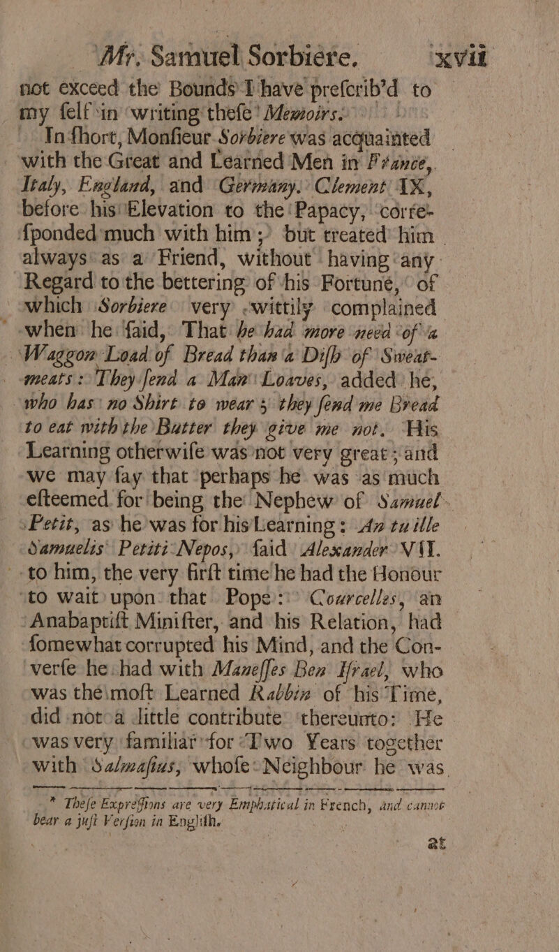 not exceed the Bounds L'have prefcrib’d to my felf in writing thefe’ Memoirs) © Infhort, Monfieur Sorbiere was acquainted with the Great and Learned Men in France, Italy, England, and Germany. Clement XX, before hisElevation to the ‘Papacy, corre- {ponded much with him; but treated’ him always as a Friend, without having ‘any Regard to the bettering’ of vhis Fortuné, ‘ of … which \Sorbiere very -wittily complained - when he faid, That be bad more need “of « Waggon Load of Bread than'a Difb of Sweat- ments: They fend a Man Loaves, added he, who has: no Shirt to wear 5 they fend me Bread to eat with the Batter they give me not. His ‘Learning otherwife was not very great ; and we may fay that perhaps he was as much efteemed for being the’ Nephew of Samuel» Petit, as he was for his Learning : Av tu ille Oamuelis Petiti Nepos, Laid Alexander VAI. to him, the very firft time he had the Honour ‘to wait»upon: that Pope: Cowrcelles, an ‘Anabaptift Minifter, and his Relation, had fomewhat corrupted his Mind, and the Con- verfe he had with Maneffes Ben Hrael, who was the\moft Learned Rabbin of his Time, did notoa Jittle contribute ‘thereunto: He was very familiar for ‘Two Years together with Salmafius; whole: Neighbour he was. Re ame nt * amor * Thefe Expregions are very Emphatical in French, and canmt bear a juft Verfion in Englith. | at