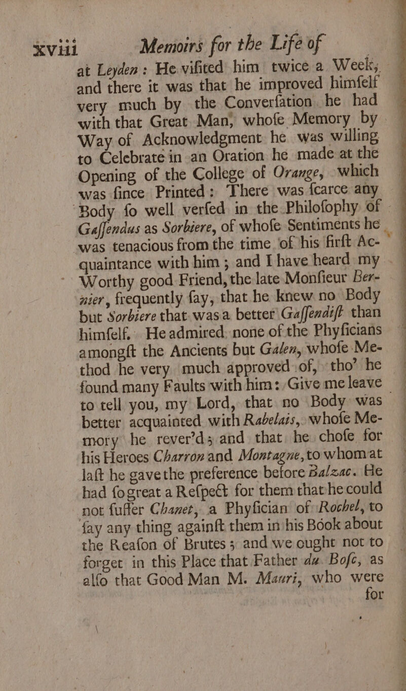 at Leyden: He vifited him twice a Week, and there it was that he improved himfelf very much by the Converfation he had with that Great Man; whofe Memory by Way of Acknowledgment he was willing to Celebrate in an Oration he made at the Opening of the College of Orange, which was fince Printed: ‘There was {carce any ‘Body fo well verfed in the Philofophy of - Gaffendus as Sorbiere, of whofe Sentiments he. 1 was tenacious from the time ‘of his firft Ac- quaintance with him ; and I have heard my © Worthy good Friend, the late Monfieur Ber- nier, frequently fay, that he knew no Body — but Sorbiere that wasa better Gafferdiff than himfelf,. He admired; none of the Phyficians ~ amongft the Ancients but Galen, whofe Me- | thod he very much approved.of, tho’ he found many Faults with him: Give meleave 4 to tell you, my Lord, that no Body was better acquainted with Rabelais, whole Me- — mory he rever’d; and that he chofe for : his Heroes Charron and Montague, to whomat laft he gavethe preference before Balzac. He had fogreat a Refpeét for them that he could not fuffer Chaner, a Phyfician of Roshel, to fay any thing againft them in his Book about the Reafon of Brutes ; and we ought not to forget in this Place that Father dz. Bofc, as alfo that Good Man M. Mauri, who were 7 for