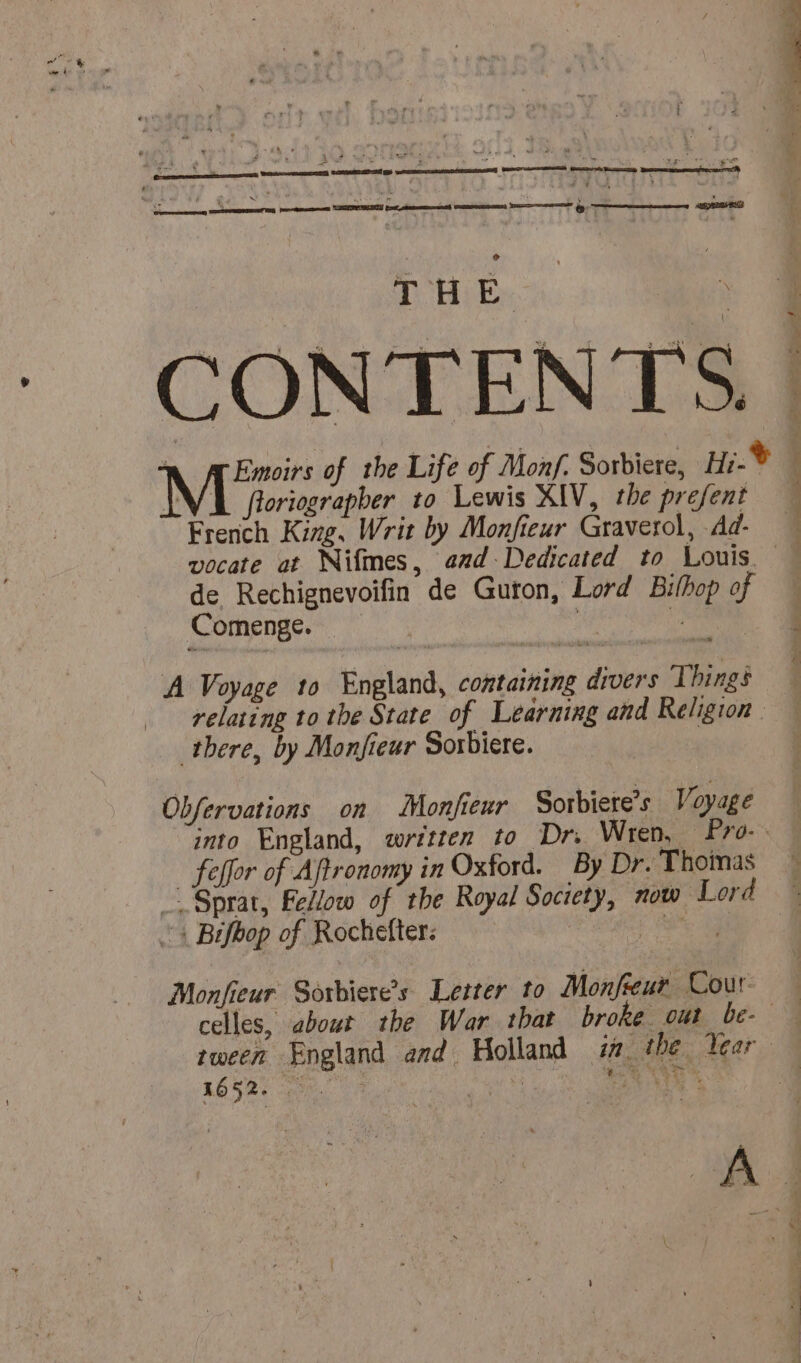 | + 4 M. : Aah We’ RE Le 1 PE és - hia à 7 LS “x 7 poo gn : i¥ 4 ¥ a | &amp; Es ÿ: fr &amp;-7 x : ° THE CONTENTS. floriograpber to Lewis XIV, the prefent French King, Writ by Monfieur Graverol, dd- de Rechignevoifin de Guron, Lord Bithop of Comenge. ie A Voyage to England, containing divers Things there, by Monfieur Sorbiere. Obfervations on Monfieur Sorbiete’s Voyage = ST 4 x TR ER NT ei. 12 _ feffor of Aftronomy in Oxford. By Dr. Thoinas —Sprat, Fellow of the Royal Society, now Lord : Bifbop of Rochefter: FE Monfieur Soxbiere’s Letter to Monfreur Cour 1652.