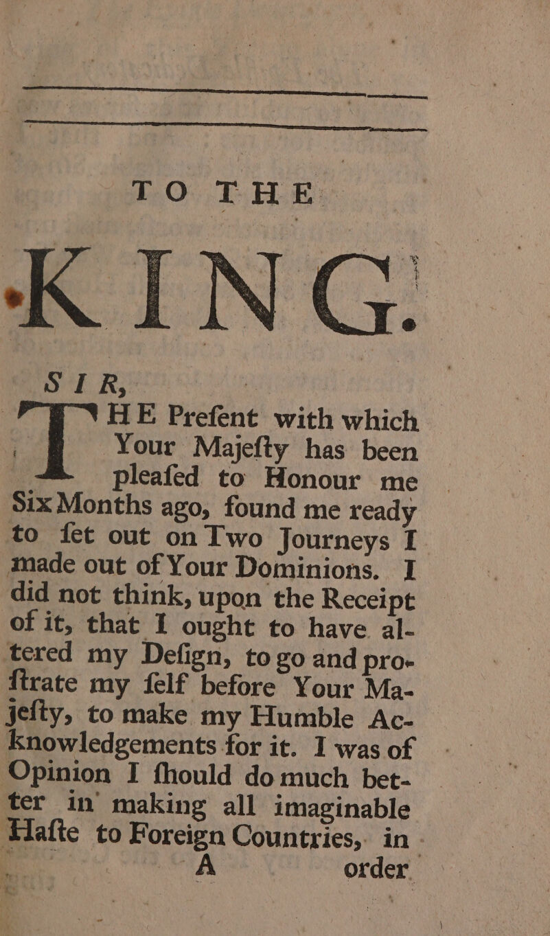 ned RK; # | A VHE Prefent with which ; Your Majefty has been pleafed to Honour me ~ Six Months ago, found me ready to fet out on Two Journeys I made out of Your Dominions. I did not think, upon the Receipt of it, that I ought to have al- tered my Defign, to go and pro. firate my felf before Your Ma- jefty, to make my Humble Ac- Knowledgements for it. I was of Opinion I fhould do much bet- ter in making all imaginable Hafte to Foreign Countries, in : NS A order ote Ks ‘ :