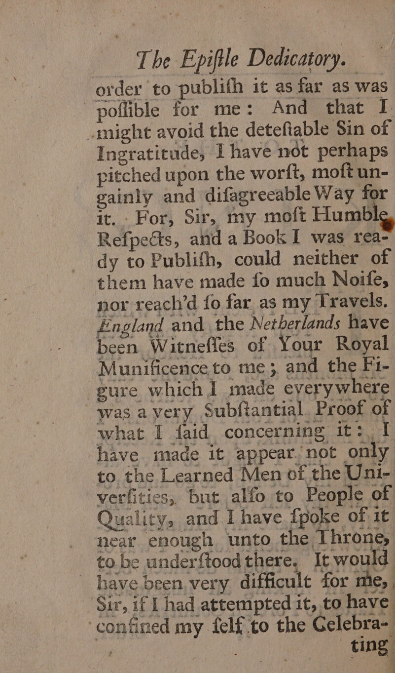 order to publifh it as far as was poñlible for me: And that I might avoid the detefiable Sin of Ingratitude, I have not perhaps pitched upon the worft, moft un- gainly and difagreeable Way for it. For, Sir, my moft Humble Refpects, and a Book I was rea- dy to Publifh, could neither of them have made fo much Noife, nor reach’d fo far as my Travels. England and the Netberlands have been Witnefles of Your Royal Munificence to me; and the Fi- gure which I made ar was avery Subftantial, Proof of what I faid concerning it:, I have made it appear/not only to. the Learned Men of the Uni- verfities, but alfo to People of Quality, and I have {poke of it near enough unto the Throne, to be underftood there, It would have been very difficult for me, Sir, if I had attempted it, to have: ‘confined my felf to the Gelebra- | | tin :