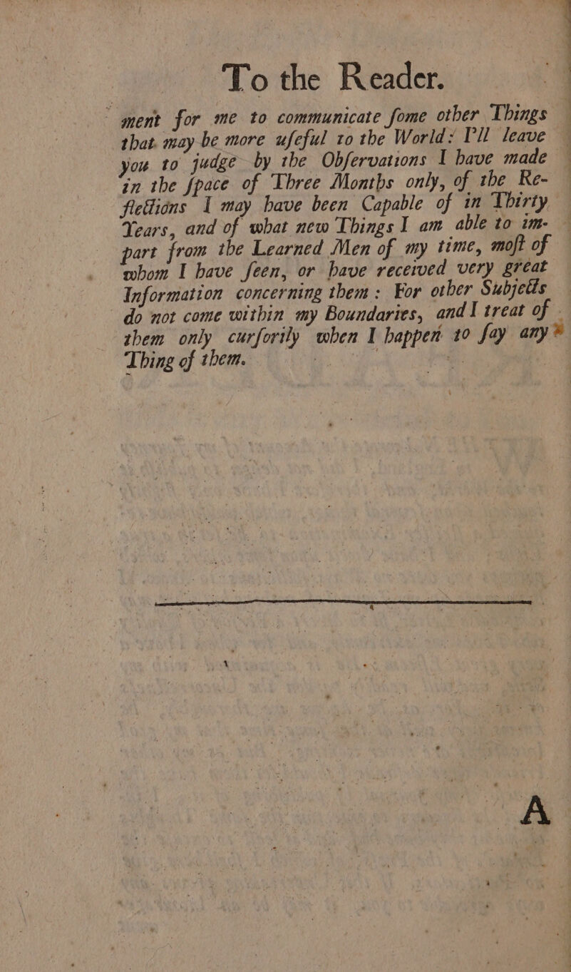 To the Reader. ment for me to communicate fome other Things — that. may be more ufeful to the World: Pil leave — you to judge by the Obfervations 1 bave made | in the fpace of Three Months only, of the Re- fiedions I may bave been Capable of in Thirty Years, and of what new Things I am able to im. — part from tbe Learned Men of my time, moft of — whom I bave feen, or bave received very great Information concerning them: For other Subjetis © do not come within my Boundaries, andl treat of . them only curforily when I happen 10 fay any?