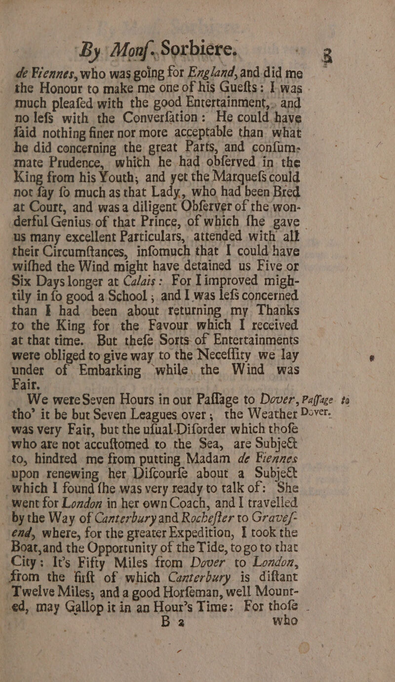 By Monf-Sorbiere, + de Fiennes, who was going for England, and did me the Honour to make me one of his Guefts: Iwas : much pleafed with the good Entertainment, and no lefS with the Converfation: He could have {aid nothing finer nor more acceptable than what | he did concerning the great Parts, and confum- mate Prudence, whith he had obferved in the King from his Youth; and yet the Marquefs could not fay fo much as that Lady, who had been Bred at Court, and was a diligent Obferver of the won- derful Genius. of that Prince, of which fhe gave us many excellent Particulars, attended with all their Circumftances, infomuch that I could have wifhed the Wind might have detained us Five or Six Days longer at Ca/ais: For limproved migh- tily in fo good a School ; and I was lefs concerned than Ë had been about returning my Thanks to the King for the Favour which I received at that time. But thefe Sorts of Entertainments wete obliged to give way to the Neceflity we lay per of Embarking while. the Wind was air. | We were Seven Hours in our Paflage to Dover, Paffage ta tho’ it be but Seven Leagues over; the Weather over. was very Fair, but the ufual-Diforder whichthofe who are not accuftomed to the Sea, are Subject to, hindred me from putting Madam de Fiennes upon renewing her DifCourfe about a Subject which I found {he was very ready to talk of: She went for London in her own Coach, and I travelled - _ bythe Way of Canterbury and Rochefter to Gravef- end, where, for the greater Expedition, I took the Boat, and the Opportunity of the Tide, to go to that City: It’s Fifty Miles from Dover to London, from the fixft of which Canterbury is diftant Twelve Miles, and a good Horfeman, well Mount- ed, may Gallop it in an Hour’s Time: For thofe - ! B 2 who