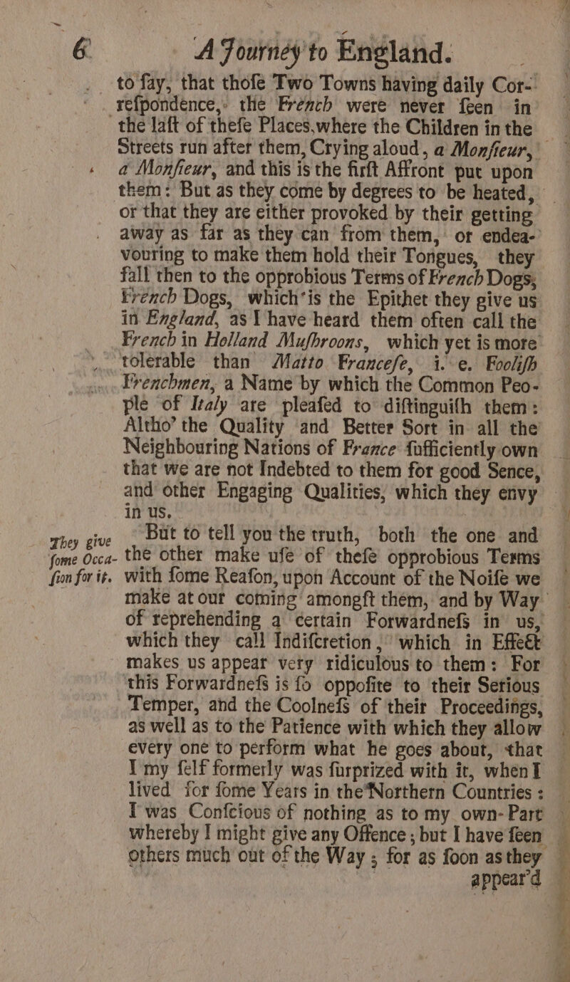 refpondence,» the Preach were never feen in They give fome Occa- fion for it. a Monfieur, and this is the firft Affront put upon vouring to make them hold their Tongues, they fall then to the opprobious Terms of French Dogs, trench Dogs, which'is the Epithet they give us tolerable than Matto Francefe, i.e. Foolifh Frenchmen, a Name by which the Common Peo- ple of Italy are pleafed to diftinguifh them: Neighbouring Nations of France fufficiently own that we are not Indebted to them for good Sence, in us, | | But to tell you the truth, both the one and the other make ufe of thefe opprobious Terms with fome Reafon, upon Account of the Noifé we which they call Indifcretion, which in Effet makes us appear very ridiculous to them: For Temper, and the CoolnefS of their Proceedings, as well as to the Patience with which they allow every one to perform what he goes about, that I my felf formerly was furprized with it, when] T was Confcious of nothing as to my own- Part whereby I might give any Offence ; but I have feen appear d y