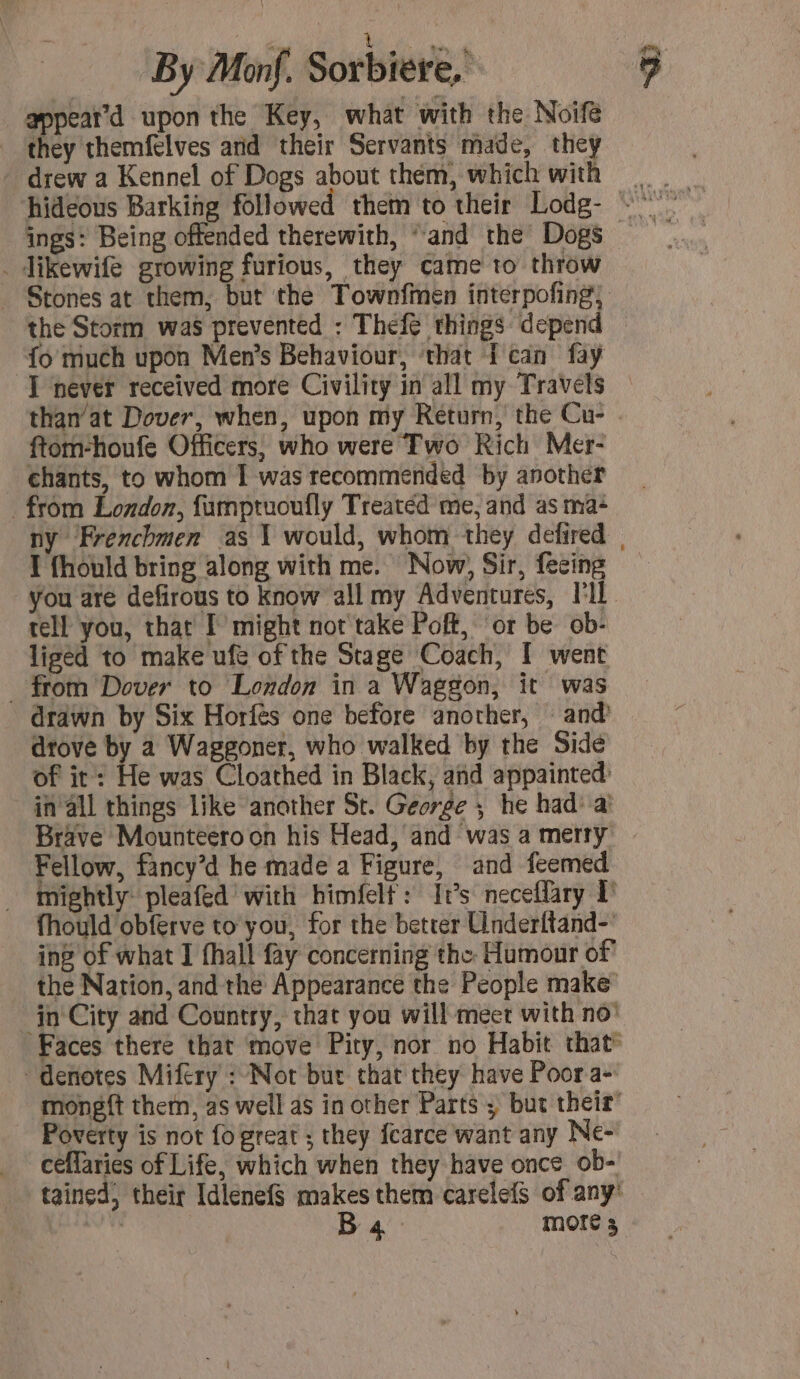 eee UM By Mon. Sorbiére, appear d upon the Key, what with the Noif they themfelves and their Servants made, the drew a Kennel of Dogs about them, which wit . Jikewife growing furious, they came to throw the Storm was prevented : Thefe things depend o much upon Men’s Behaviour, ‘that Tcan fay than’at Dover, when, upon my Return, the Cu- ftom-houfe Officers, who were Two Rich Mer- chants, to whom I was recommended by another from London, fumptuoufly Treated me, and as ma: I fhould bring along with me. Now, Sir, fecing you are defirous to know all my Adventures, l'IE tell you, that I might not take Poff, ‘or be ob- liged to make ufe of the Stage Coach, I went _ from Dover to London in a Waggon, it was drawn by Six Horfes one before another, and drove by a Waggoner, who walked by the Side of it: He was Cloathed in Black, and appainted: in all things like another St. George ; he had: à Fellow, fancy’d he made a Figure, and feemed fhould obferve to you, for the better Underttand-. ing of what 1 fhall fay concerning the Humour of denotes Mifery : Not bur that they have Poor a- Poverty is not fo great ; they fcarce want any Ne- ceflaries of Life, which when they have once ob-