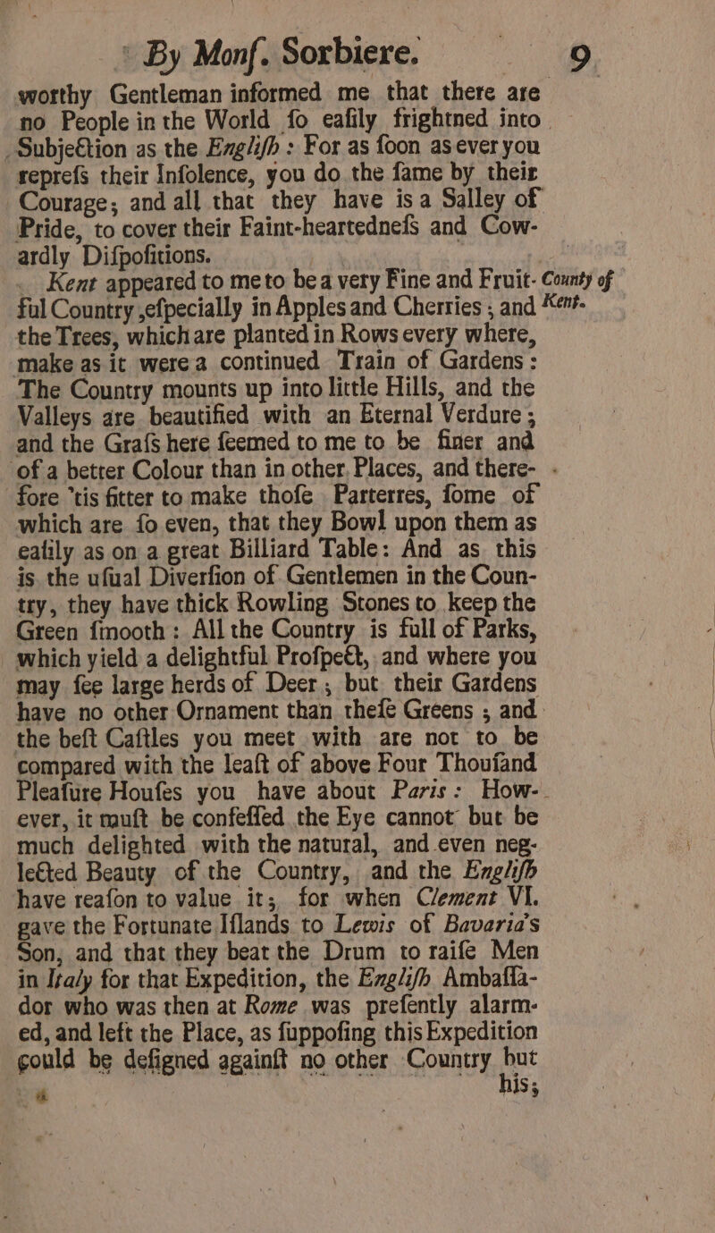 worthy Gentleman informed me that there are no People in the World fo eafily frightned into — .Subjeétion as the Erg/fh : For as foon asever you reprefs their Infolence, you do the fame by their Courage; and all that they have isa Salley of Pride, to cover their Faint-heartednefs and Cow- ardly Difpofitions. | _ btn and _ Kent appeared to meto bea very Fine and Fruit- County of ful Country ,efpecially in Apples and Cherries ; and Ken. the Trees, which are planted in Rows every where, make as it were a continued Train of Gardens : The Country mounts up into little Hills, and the Valleys are beautified with an Eternal Verdure ; and the Grafs here feemed to me to be finer and of a better Colour than in other, Places, and there- . fore “tis fitter to make thofe Parterres, fome of which are fo even, that they Bowl upon them as ealily as on a great Billiard Table: And as this is. the ufual Diverfion of Gentlemen in the Coun- try, they have thick Rowling Stones to keep the Green {mooth : All the Country is full of Parks, which yield a delightful Profpeét, and where you may fee large herds of Deer; but their Gardens have no other Ornament than thefe Greens ; and the beft Caftles you meet with are not to be compared with the leaft of above Four Thoufand Pleafure Houfes you have about Paris: How- ever, it muft be confeffed the Eye cannot: but be much delighted with the natural, and even neg- le€ted Beauty of the Country, and the Englifh have reafon to value it; for when Clement VI. gave the Fortunate Iflands to Lewis of Bavaria’s Son, and that they beat the Drum to raife Men in Ita/y for that Expedition, the Eg//h Ambafla- dor who was then at Rome was prefently alarm- ed, and left the Place, as fuppofing this Expedition gould be defigned againft no other Country pe +e ns