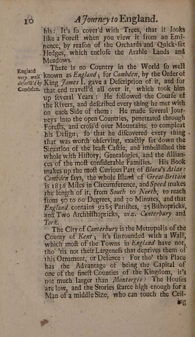 his: Its fo cover’d with Trees, that it looks ~ like a Foreft when you view it from an Emi- | pence, by reafon of the Orchards'and’ Quick-fet Hedges, which enclofe the Arable Lands and 4 ‘Meadows. | | 7 2) England ‘There is no Country in the World fo well very. well Known as England; for Cambden, by the Orderof defcrib'dby King Fames |. gave a Defcription of it, and ‘for _ Cambden. that end travell’d all over it, which took him 4 up feveral Years: He followed’the Courfe of ! the Rivers, and defcribed every thing he met with &amp; on each Side of them: He made feveral Jour- | neys into the open Countries, penetrated through -Forefts, and crofs’d over Mountains, to compleat his Defign; fo that he difcovered every thing . \ that was worth’ obferving, exa@tly fer downthe — Situation of the leaft Caftle, and imbellifhed the | whole with Hiftory, Genealopies, and the Allian- | ces‘of the moft confiderable Families. His Book 4 makes up the moft Curious Part of Blaew’s Atlas: — Cambden fays, the whole Iflind of Great-Britain js 1836 Miles in Circumference, and Speed makes — the length of it, from South to North, to reach | from 50 to 60 Degrees, and 30 Minutes, and that England contains 9285 Parifhes, 25 Bithopricks, and Two Archbifhopricks, wiz. Canterbury and Fy t eel, odes Misi, bide € fel Boke ~ The City of Canterbury is the Metropolis of the County of Kent’; it’s furrounded with a Wall, — which moft of the Towns in England have not, tho’ *tis not their Largenefs that deprives them of L : ‘this Ornament, or Defence: For tho” this Place ( has the Advantage of being the Capital of 4 one of the fineft Counties of the Kingdom, it’s . nor much larger than Montargis : The Houfes — are low, and the Stories farce high enough fora — Man of a middle Size, who can touch the Ceil- —