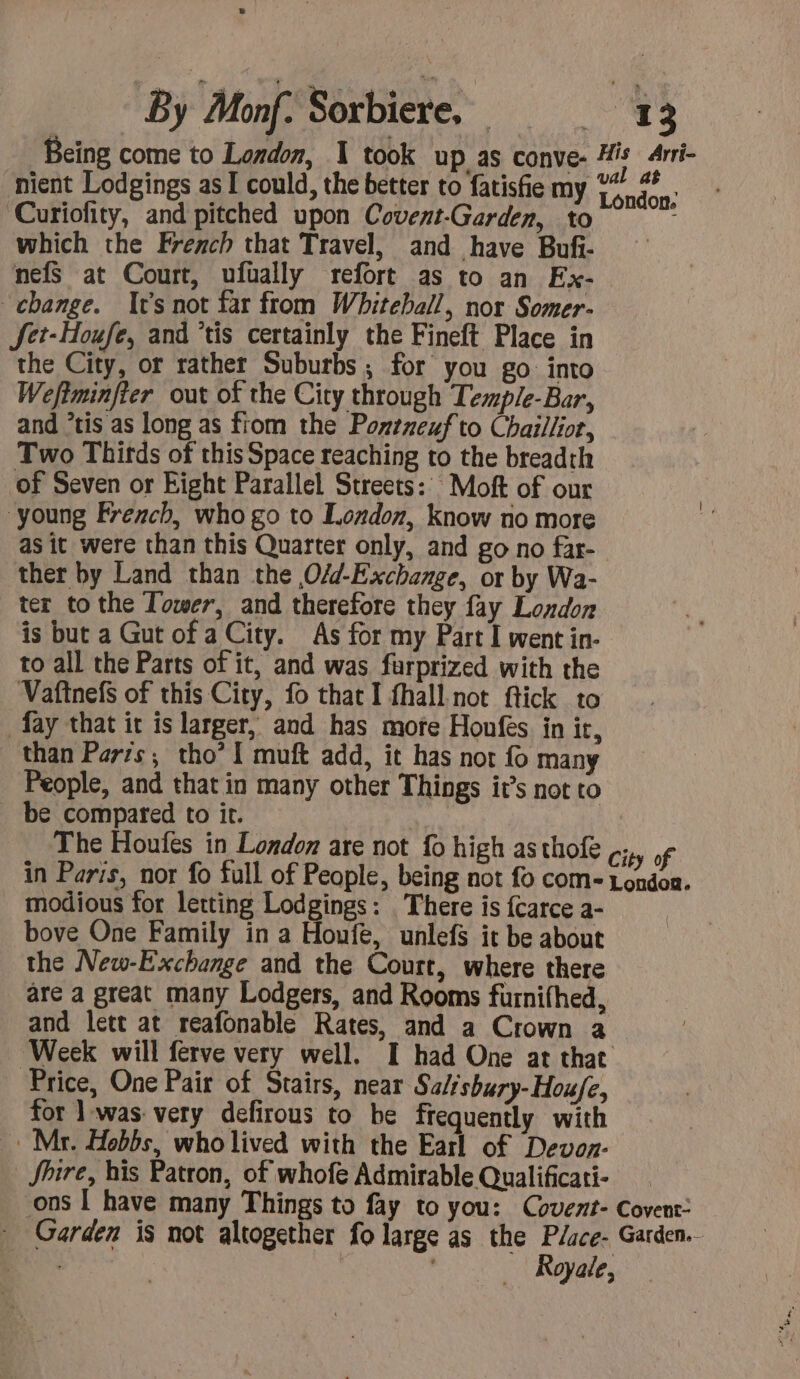 Being come to London, 1 took up as conve- ne Arri- nient Lodgings as I could, the better to fatisfie my 1% 40 ‘Curiofity, and pitched upon Covent-Garden, to which the French that Travel, and have Bufi- nefs at Court, ufually refort as to an Ex- change. It’s not far from Whiteball, nor Somer- JSet-Houfe, and *tis certainly the Fineft Place in the City, or rather Suburbs ; for you go into Weftminfter out of the City through Temple-Bar, and “tis as long as from the Pontnexf to Chaillior, Two Thirds of this Space reaching to the breadth of Seven or Fight Parallel Streets: Moft of our | young French, who go to London, know no more ‘ as it were than this Quarter only, and go no far- ther by Land than the O/d-Exchange, or by Wa- ter to the Tower, and therefore they fay London is but a Gut of a City. As for my Part I went in- to all the Parts of it, and was furprized with the Vaftnefs of this City, fo that I fhall not ftick to fay that it is larger, and has more Honfes in it, than Paris; tho’ I muft add, it has not fo many People, and that in many other Things it’s not to be compared to it. The Houfes in London are not fo high as thofe City of in Paris, nor fo full of People, being not fo com- London. modious for letting Lodgings: There is {carce a- bove One Family in a Houfe, unlefs it be about the New-Exchange and the Court, where there are a great many Lodgers, and Rooms furnifhed, and lett at reafonable Rates, and a Crown a Week will ferve very well. I had One at that Price, One Pair of Stairs, near Salisbury-Hou/e, for ] was: very defirous to be frequently with « Mr. Hobbs, who lived with the Earl of Devoz- Shire, his Patron, of whofe Admirable Qualificati- ons I have many Things to fay to you: Covent- Covent- Garden is not altogether fo large as the Place- Garden. ex ' Royale,