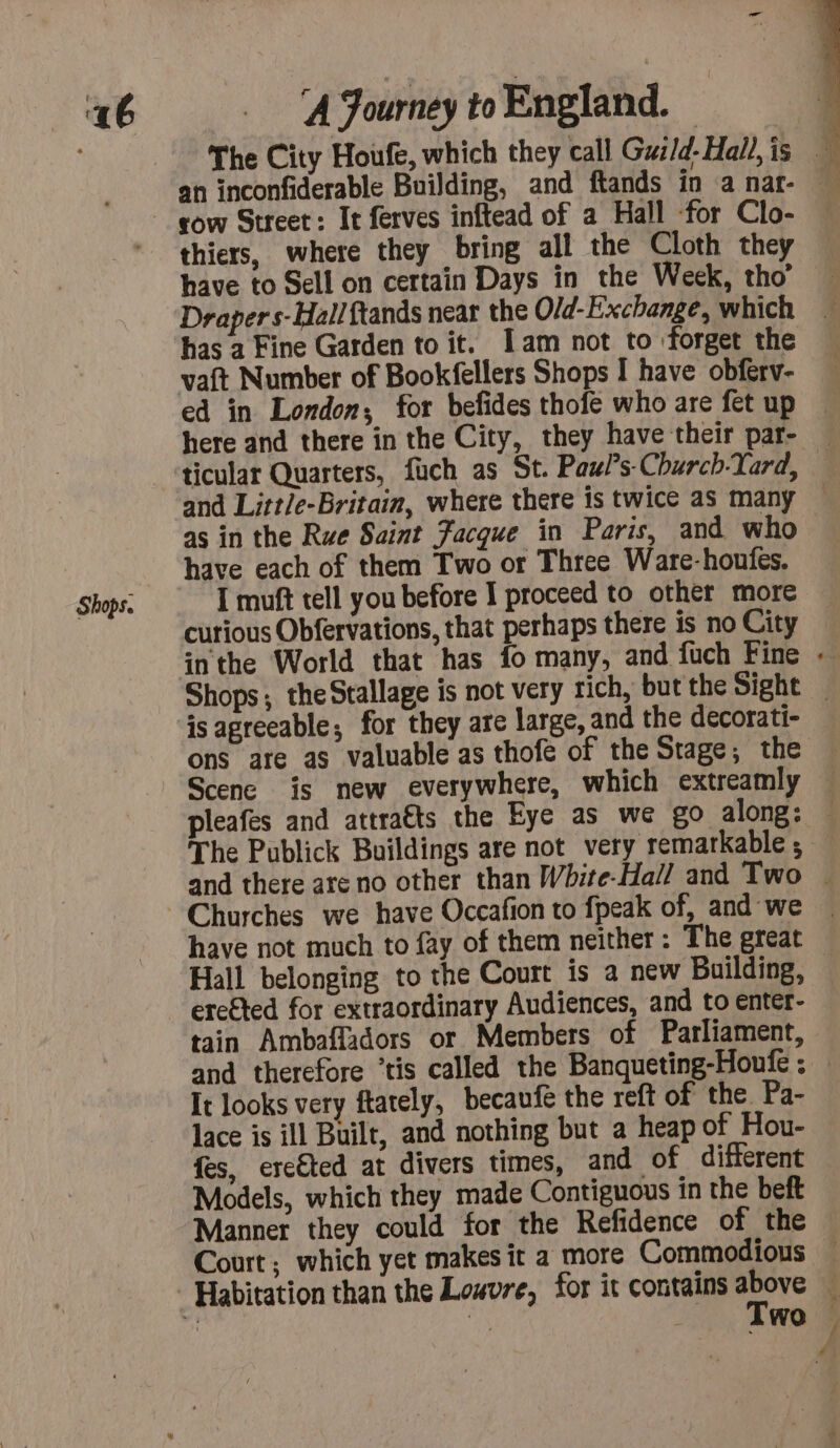 Shops. thiers, where they bring all the Cloth they have to Sell on certain Days in the Week, tho’ Draper s-Hallftands near the Old-Exchange, which has a Fine Garden to it. Iam not to forget the vaft Number of Bookfellers Shops I have obferv- ed in London, for befides thofe who are fet up as in the Rue Saint Facque in Paris, and who have each of them Two or Three Ware-houfes. I muft tell you before I proceed to other more ons are as valuable as thofe of the Stage; the Scene is new everywhere, which extreamly The Publick Buildings are not very remarkable ; Hall belonging to the Court is a new Building, erefted for extraordinary Audiences, and to enter- tain Ambafladors or Members of Parliament, It looks very ftarely, becaufe the reft of the Pa- lace is ill Built, and nothing but a heap of Hou- fes, ercéted at divers times, and of different Models, which they made Contiguous in the beft Manner they could for the Refidence of the