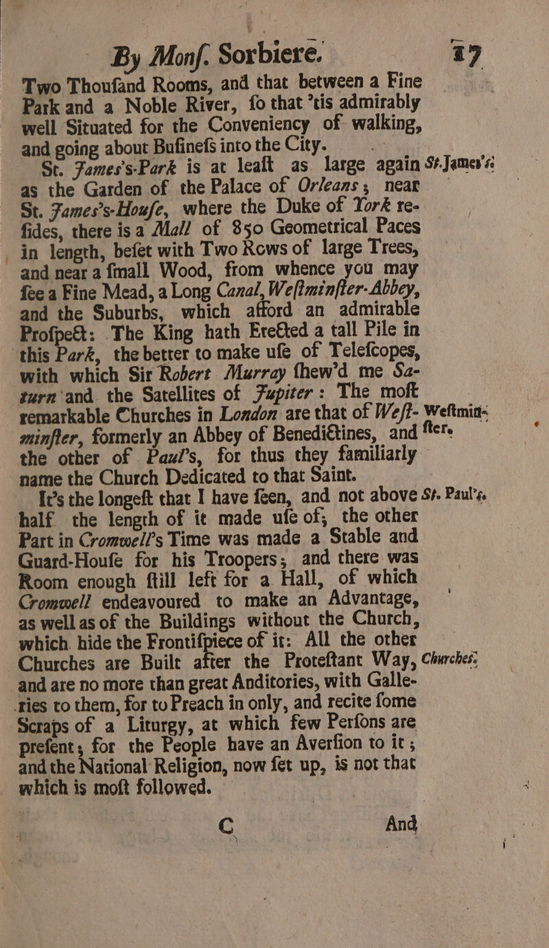 Two Thoufand Rooms, and that between a Fine Park and a Noble River, fo that is admirably | well Situated for the Conveniency of walking, and going about Bufinefs into the City. St. Fames’s-Park is at lealt as large again S+Jamevs: as the Garden of the Palace of Orleans; near St. Fames’s-Houfe, where the Duke of York re- fides, there isa Mal! of 850 Geometrical Paces in length, befet with Two Rows of large Trees, and near a fmall Wood, from whence you may fee a Fine Mead, a Long Canal, We[?minfter- Abbey, and the Suburbs, which afford an admirable Profpe&amp;t: The King hath Ere€ted a tall Pile in ‘this Perk, the better to make ufe of Telefcopes, with which Sir Robert Murray fhew’d me Sa- turn and the Satellites of Fupiter: The moft remarkable Churches in London are that of We/?- Weftmia- minfler, formerly an Abbey of Benediétines, and fier. the other of Pas, for thus they familiarly name the Church Dedicated to that Saint. It’s the longeft that I have feen, and not above 5+. Paul's. half the length of it made ufe of, the other Part in Cromwell’s Time was made a Stable and Guard-Houfe for his Troopers; and there was Room enough ftill left for a Hall, of which Cromwell endeavoured to make an Advantage, as well as of the Buildings without the Church, which. hide the Frontifpiece of it: All the other Churches are Built after the Proteftant Way, Churches. and are no more than great Anditories, with Galle- ties to them, for to Preach in only, and recite fome Scraps of a Liturgy, at which few Perfons are prefent; for the People have an Averfion to it ; and the National Religion, now fet up, is not that which is moft followed. | C And