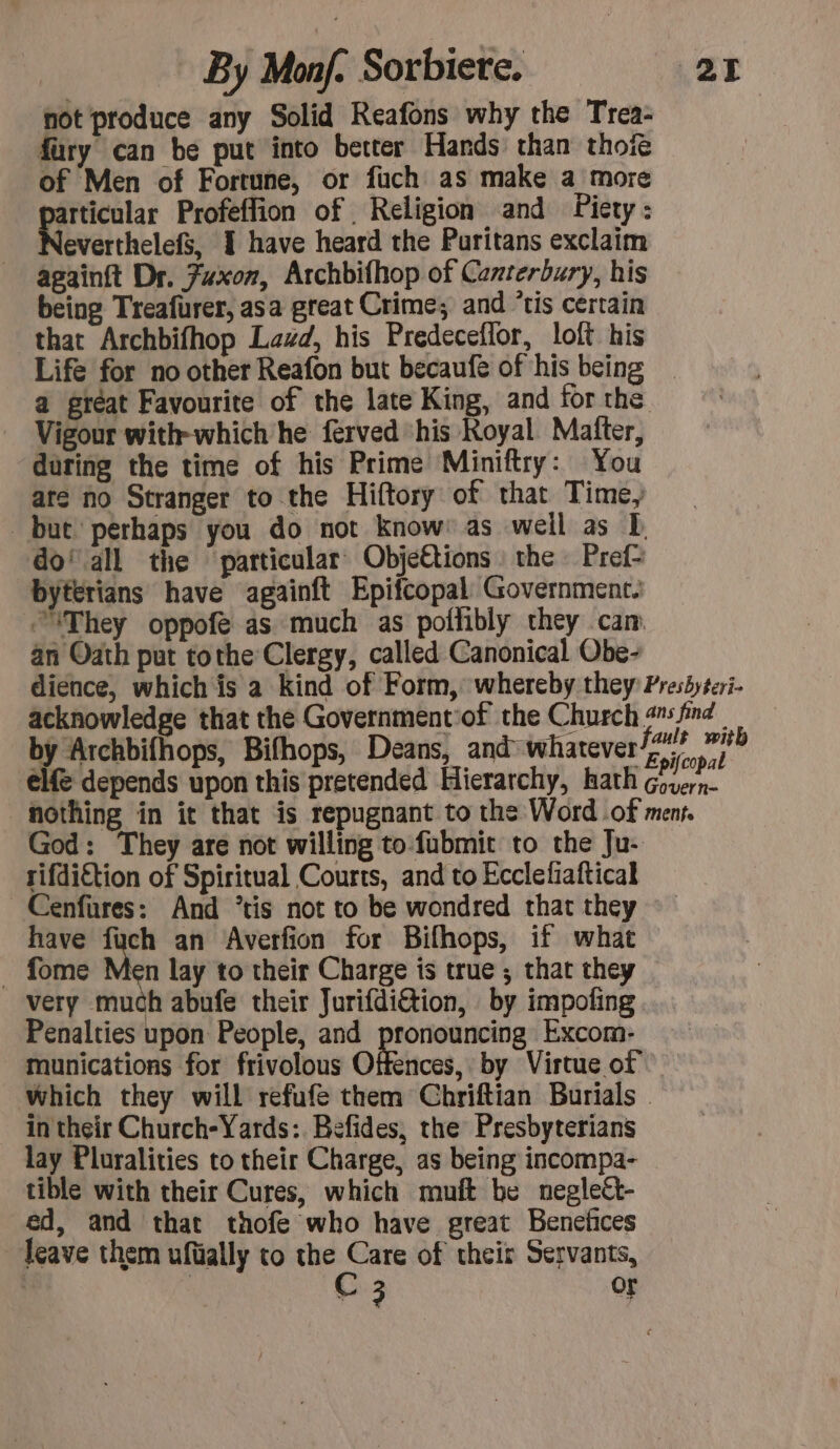 not produce any Solid Reafons why the Trea- fury can be put into better Hands than thof® of Men of Fortune, or fuch as make a more atticular Profeflion of Religion and Piety : everthelefs, I have heard the Puritans exclaim againft Dr. Fuxon, Archbifhop of Canterbury, his being Treafurer, asa great Crime; and ‘tis certain that Archbifhop Lazd, his Predeceflor, loft his Life for no other Reafon but becaufe of his being a great Favourite of the late King, and for the Vigour with-which he ferved ‘his Royal Matter, during the time of his Prime Miniftry: You are no Stranger to the Hiftory of that Time, but perhaps you do not know as weil as E do’ all the particular Objéttions the Pref= byterians have againft Epifcopal Government. They oppofè as much as poflibly they cam an Oath put tothe Clergy, called Canonical Obe- dience, which is a kind of Form, whereby they Preshyteri- acknowledge that the Government of the Church find | by Archbifhops, Bifhops, Deans, and whatever/z0? ie elf depends upon this pretended Hierarchy, hath rs tl nothing in it that is repugnant to the Word of men God: They are not willing to fubmit to the Ju- rifdiftion of Spiritual Courts, and to Ecclefiaftical Cenfures: And *tis not to be wondred that they have RES an Averfion for Bifhops, if what _ fome Men lay to their Charge is true ; that they very much abufe their Jurifdiétion, by impoting Penalties upon People, and pronouncing Excom- munications for frivolous Offences, by Virtue of which they will refufe them Chriftian Burials | in their Church-Yards: Befides, the Presbyterians lay Pluralities to their Charge, as being incompa- tible with their Cures, which muft be neglect- ed, and that thofe who have great Benefices leave them ufüally to the Care of their Servants,