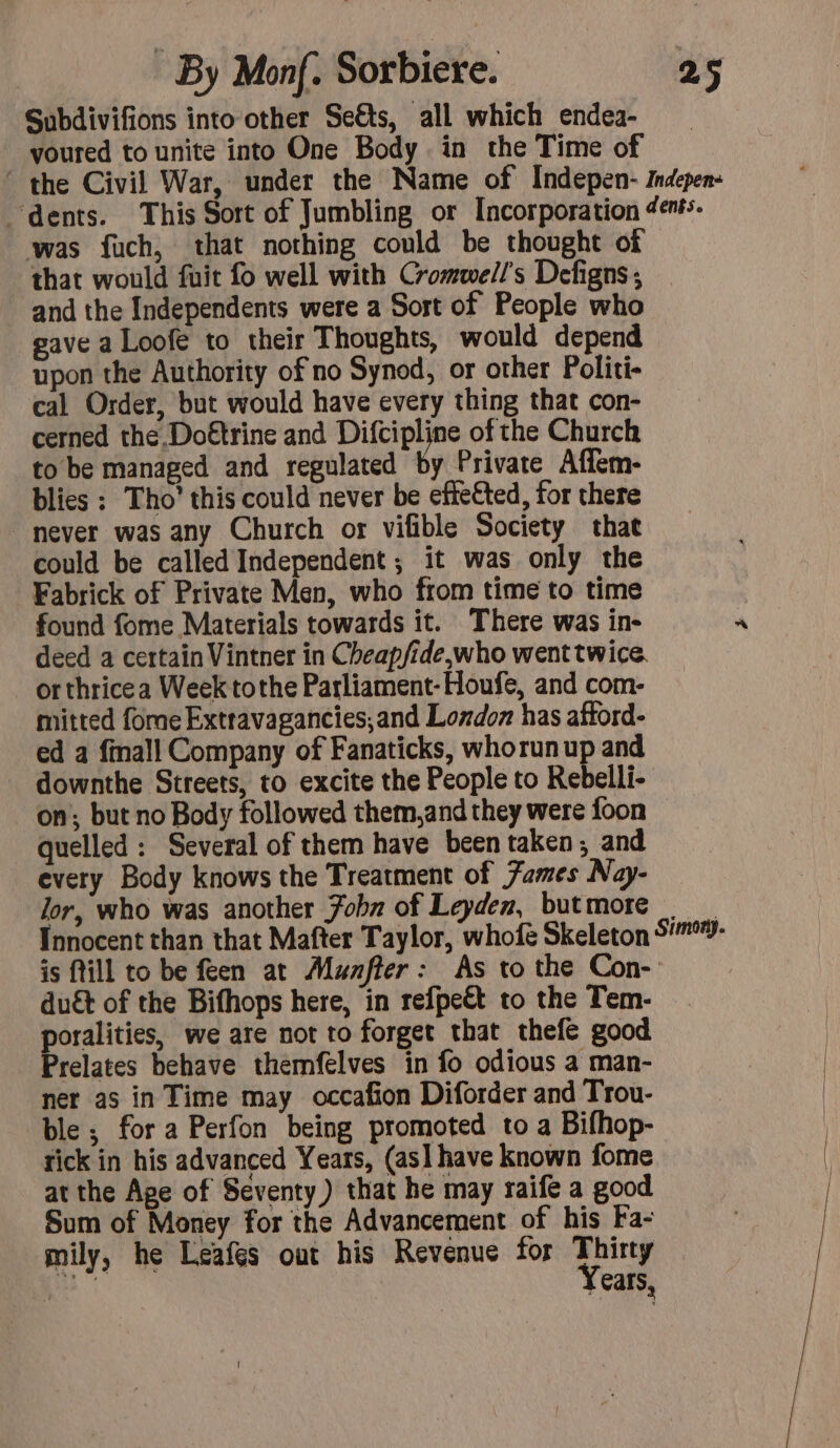 Subdivifions into other Seëts, all which endea- youred to unite into One Body in the Time of ‘ the Civil War, under the Name of Indepen- indepen: ‘dents. This Sort of Jumbling or Incorporation denfs. was fuch, that nothing could be thought of that would fuit fo well with Cromwell's Defigns ; and the Independents were a Sort of People who eave a Loofe to their Thoughts, would depend upon the Authority of no Synod, or other Politi- cal Order, but would have every thing that con- cerned the Doëtrine and Difcipline of the Church to be managed and regulated by Private Affem- blies : Tho’ this could never be efte€ted, for there never was any Church or vifible Society that could be called Independent; it was only the Fabrick of Private Men, who from time to time found fome Materials towards it. There was in- deed a certain Vintner in Cheapfide,who went twice. orthricea Week tothe Parliament-Houfe, and com- mitted fome Extravagancies,and Lozdoz has aftord- ed a finall Company of Fanaticks, whorunup and _ downthe Streets, to excite the People to Rebelli- on; but no Body followed them,and they were foon quelled: Several of them have been taken; and every Body knows the Treatment of Fames Nay- lor, who was another Fobn of Leyden, butmore Innocent than that Mafter Taylor, whofé Skeleton °- is till to be feen at Murfier : As to the Con- duét of the Bifhops here, in refpeët to the Tem- — poralities, we are not to forget that thefe good Prelates behave themfelves in fo odious a man- ner as in Time may occafion Diforder and Trou- ble ; for a Perfon being promoted to a Bifhop- tick in his advanced Years, (as] have known fome at the Ape of Seventy) that he may raife a good Sum of Money for the Advancement of his Fa- mily, he Leafes out his Revenue for Thirty pe Years,