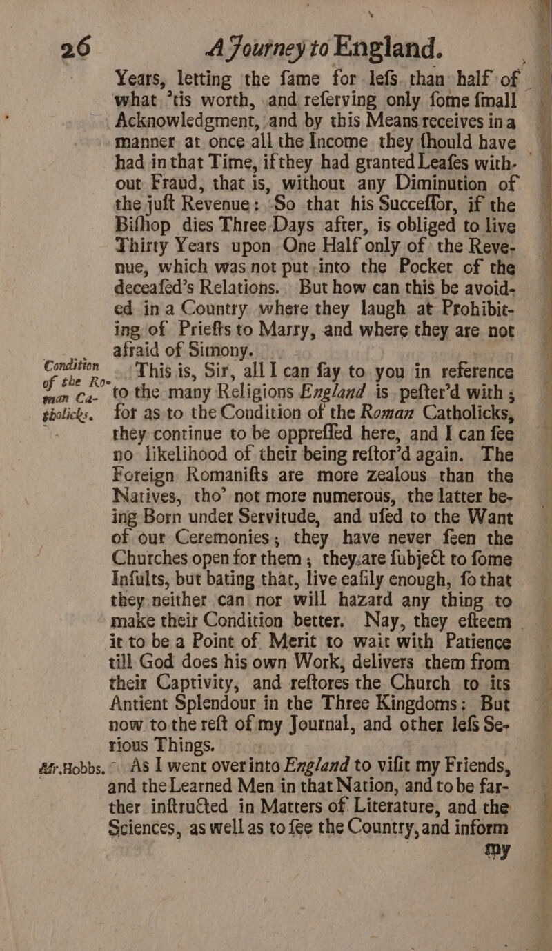 \ 26 A Journey to England. | Years, letting the fame for lefs than half of what *tis worth, and referving only fome fmall Acknowledgment, and by this Means receives ina manner at once all the Income they fhould have had inthat Time, ifthey had granted Leafes with. out Fraud, that is, without any Diminution of the juft Revenue: So that his Succeflor, if the Bifhop dies Three-Days after, is obliged to live Thirty Years upon One Half only of: the Reve- nue, which was not put.into the Pocker of the deceafed’s Relations. But how can this be avoid- ed in a Country where they laugh at Prohibit- ing of Priefts to Marry, and where they are not afraid of Simony. . Créée | This is, Sir, all I can fay to you in reference ws cz. to the many Religions England is pefter’d with ; bikes. for as. to the Condition of the Roman Catholicks, j they continue to be opprefled here, and I can fee no likelihood of their being reftor’d again. The Foreign Romanifts are more zealous than the Natives, tho’ not more numerous, the latter be- ing Born under Servitude, and ufed to the Want of our Ceremonies; they have never feen the Churches open for them; they.are fubje&amp; to fome Infults, but bating that, live eafñly enough, fo that they neither can nor will hazard any thing to ~ make their Condition better. Nay, they efteem _ it to be a Point of Merit to wait with Patience till God does his own Work, delivers them from their Captivity, and reftores the Church to its Antient Splendour in the Three Kingdoms; But now tothe reft of my Journal, and other lefs Se- rious Things. | and the Learned Men in that Nation, and to be far- ther inftruted in Matters of Literature, and the Sciences, as well as to fee the Country, and inform my Léon ee ta xt ne.