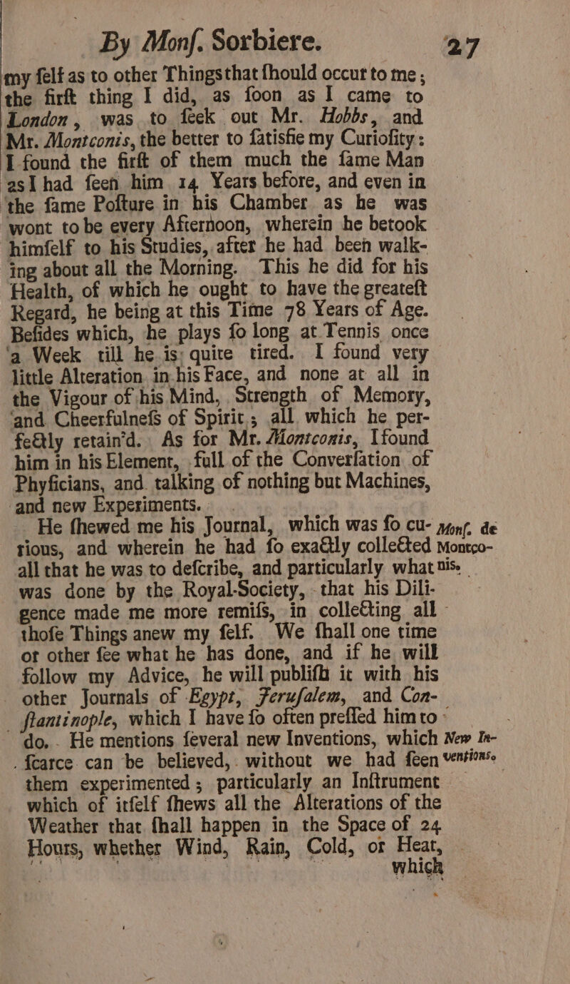 my felf as to other Thingsthat fhould occur to me; the firft thing I did, as foon as I came to London, was to feck out Mr. Hobbs, and Mr. Montconis, the better to fatishe my Curiofity : I found the firft of them much the fame Man ‘asl had feen him 14 Years before, and even in ‘the fame Pofture in his Chamber as he was wont tobe every Afternoon, wherein he betook himfelf to his Studies, after he had been walk- ing about all the Morning. This he did for his Health, of which he ought to have the greateft Regard, he being at this Time 78 Years of Age. Befides which, he plays fo long at Tennis once ‘a Week till he is: quite tired. I found very little Alteration in-his Face, and none at all in the Vigour of his Mind, Strength of Memory, ‘and CheerfulnefS of Spirit; all which he per- fe€tly retain’d. As for Mr. Montconis, Ufound him in his Element, full of the Converfation of Phyficians, and. talking of nothing but Machines, and new Experiments. 7 He fhewed me his Journal, which was fo cu- yon de tious, and wherein he had fo exa@lly colleéted Montco- all that he was to defcribe, and particularly what tis. was done by the Royal-Society, that his Dili- gence made me more remifs, in colleëting all - thofe Things anew my felf. We fhall one time ot other fee what he has done, and if he will follow my Advice, he will publifh it with his other Journals of Egypt, Ferufalem, and Coa- . fantinople, which I have fo often prefled him to : do. . He mentions feveral new Inventions, which New In- . farce can be believed, without we had feen ventions: them experimented ; particularly an Inftrument — which of itfelf fhews all the Alterations of the Weather that fhall happen in the Space of 24 Hours, whether Wind, Rain, Cold, or Hae 3 $ | Set whicl