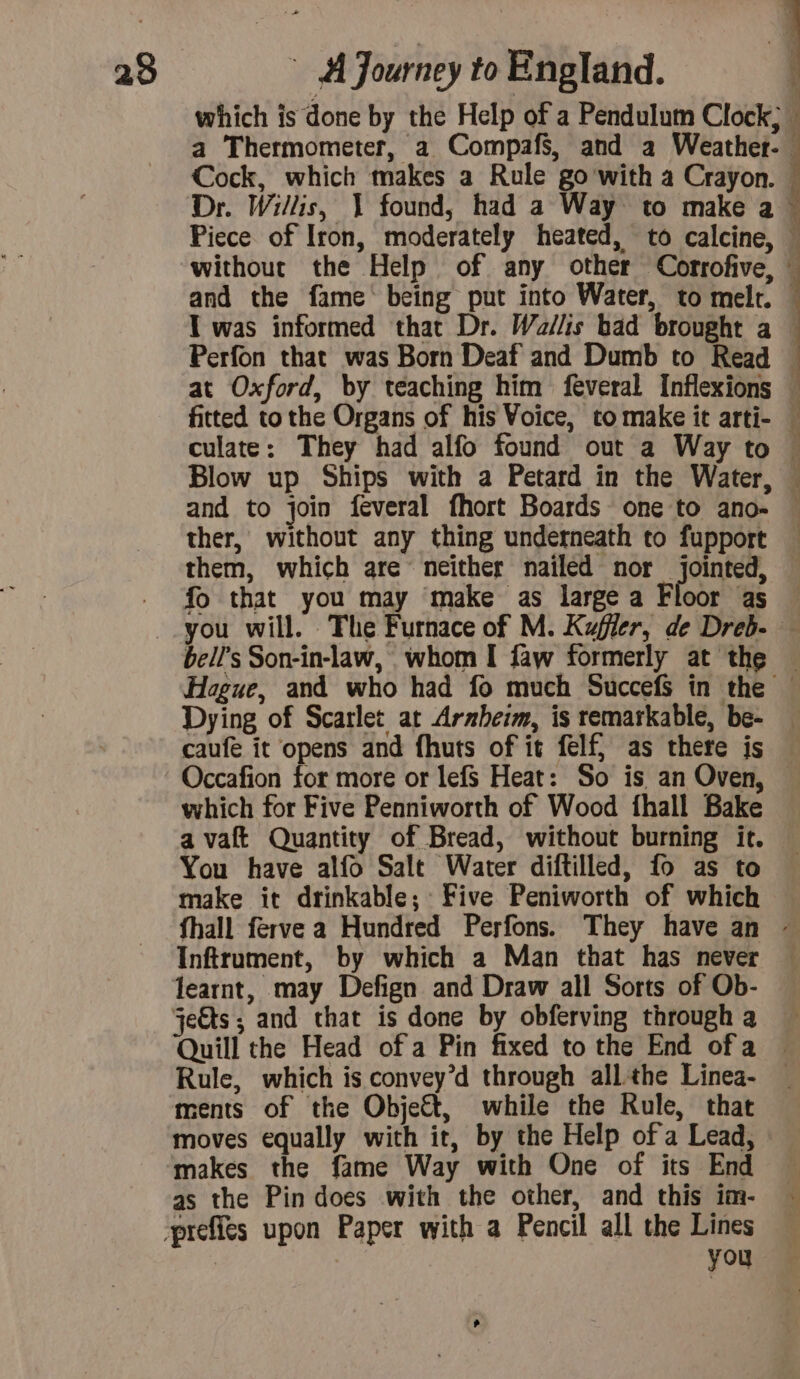 + which is done by the Help of a Pendulum Clock; a Thermometer, a Compafs, and a Weather- Cock, which makes a Rule go'with a Crayon. Dr. Willis, 1 found, had a Way to make a Piece of Iron, moderately heated, to calcine, without the Help of any other Corrofive, and the fame‘ being put into Water, to melt. I was informed that Dr. Wallis bad brought a Perfon that was Born Deaf and Dumb to Read at Oxford, by teaching him feveral Inflexions Blow up Ships with a Petard in the Water, and to join feveral fhort Boards one to ano- ther, without any thing underneath to fupport them, which are neither nailed nor jointed, fo that you may make as large a Floor as a ' À LA 1 Dying of Scarlet at Arnheim, is remarkable, be- Occafion for more or lefs Heat: So is an Oven, which for Five Penniworth of Wood fhall Bake a vaft Quantity of Bread, without burning it. You have alfo Salt Water diftilled, fo as to make it drinkable; Five Peniworth of which Inftrument, by which a Man that has never Quill the Head of a Pin fixed to the End ofa Rule, which is convey’d through all the Linea- ments of the Objet, while the Rule, that moves equally with it, by the Help of a Lead, makes the fame Way with One of its End as the Pin does with the other, and this im- you