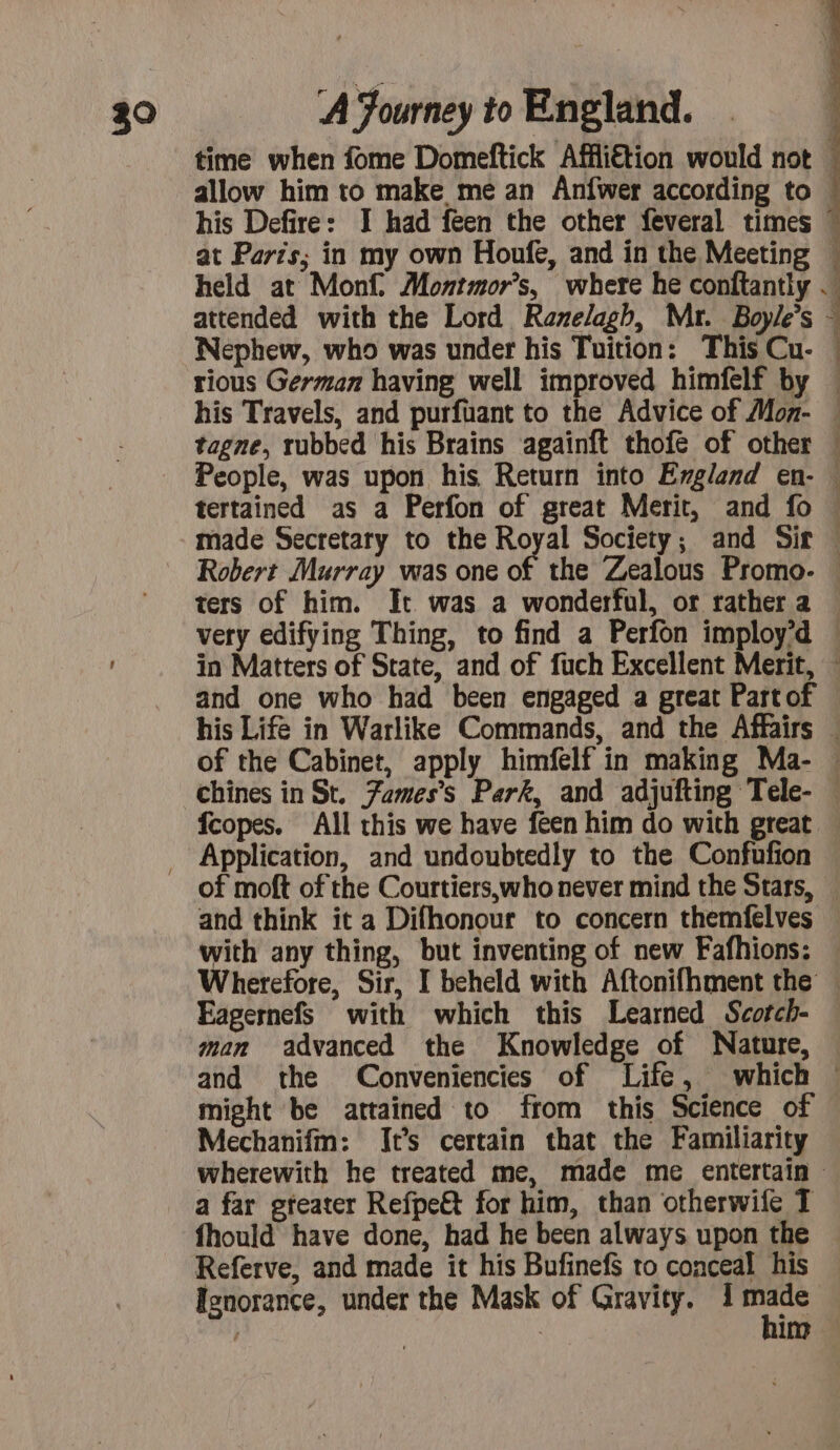 time when fome Domeftick Affli€tion would not allow him to make me an Anfwer according to his Defire: I had feen the other feveral times at Paris; in my own Houfe, and in the Meeting attended with the Lord Ranelagh, Mr. Boyle’s Nephew, who was under his Tuition: This Cu- rious German having well improved himfelf by À 2 û | | tagne, rubbed his Brains agaïnft thofé of other : and one who had been engaged a great Part of fcopes. All this we have feen him do with great and think it a Difhonour to concern themfelves with any thing, but inventing of new Fafhions: Eagernefs with which this Learned Scotch- man advanced the Knowledge of Nature, might be attained to from this Science of Mechanifm: It’s certain that the Familiarity a far gteater Refpe&amp;t for him, than otherwife T fhould have done, had he been always upon the Referve, and made it his Bufinefs to conceal his Isnorance, under the Mask of Gravity. se | im