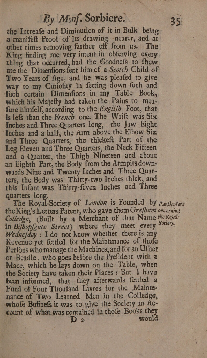 the Increafe and Diminution of it in Bulk being a manifeft Proof of its drawing nearer, and at other times removing farther off from us. The - King finding me very intent in obferving every thing that occurred, had the Goodnefs to thew me the Dimenfions fent him of a Scorch Child of Two Years of Age, and he was pleafed to give way to my Curiofity in ftting down fuch and fuch certain Dimenfions in my Table Book, which his Majefty had taken the Pains to mea- {ure himfelf, according to the Engli/h Foot, that is lefs than the French one. The Wrift was Six Inches and Three Quarters long, the Jaw Eight Inches and a half, the Arm above the Elbow Six and Three Quarters, the thickeft Part of the Leg Eleven and Three Quarters, the Neck Fifteen and a Quarter, the Thigh Nineteen and about an Eighth Part, the Body from the Armpits down- wards Nine and Twenty Inches and Three Quar- ters, the Body was Thirty-two Inches thick, and this Infant was Thirty-feven Inches and Three quarters long. The Royal-Society of London is Founded by pysicutars the King’s Letters Patent, who gave them Grefham concerning Colledge, (Built by a Merchant of that Name #eRyal- in Bifhopfeate Street) where they meet every 9% Wednefday : X do not know whether there is any Revenue yet fettled for the Maintenance of thofe Perfons who manage the Machines, and for an Uther or Beadle, who goes before the Prefident with a Mace, which he lays down on the Table, when the Society have taken their Places: But | have been informed, that they afterwards fettled a Fund of Four Thoufand Livres for the Mainte- nance of Two Learned Men in the Colledge, whofe Bufinefs it was to give the Society an Ac- count of what was contained in thofe Books they aa D 2 would