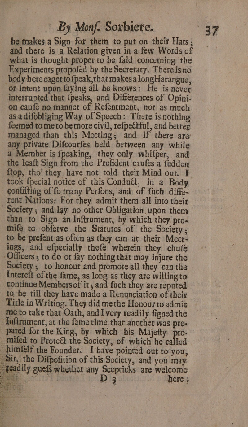 AK By Monf. Sorbiere. he makes a Sign for them to put on their Hats; and there is a Relation given in a few Words of what is thought proper to be faid concerning the Experiments propofed by the Secretary. There isno body here eager tofpeak,that makesa longHarangue, or intent upon faying all he knows: He is never on caufé no manner of Refentment, nor as much as a difobliging Way of Speech: There is nothing feemed tome to be more civil, refpeétful, and better managed than this Meeting; and if there are any private Difcourfes held between any while a Member is fpeaking, they only whifper, and the leaft Sign from the Prefident caufes a fudden ftop, tho’ they have not told their Mind out, E took {pecial notice of this Condu&amp;, in a Body confifting of fo many Perfons, and of fuch diffe- tent Nations: For they admit them all into their Society ; and lay no other Obligation upon them than to Sign an Inftrument, by which they pro- mife to obferve the Statutes of the Society: _ to be prefent as often as they can at their Meet- ings, and efpecially thofe wherein they chufe Officers ; to do or fay nothing that may injure the Society; to honour and promote all they can the Intereft ofthe fame, as long as they are willing to _ Continue Members of it; and fuch they are reputed to be till they have made a Renunciation of their Title in Writing. They did methe Honour to admic . me to take that Oath, and I very readily figned the ‘Toftrument, at the fame time that another was pre- Pared for the King, by which his Majefty pro. _ mifed to Prote&amp;t the Society, of which he called bimflf the Founder. I have pointed out to you, _ Sir, the Difpofition of this Society, and you may teadily guef§ whether any Scepticks are welcome DT bou 1 D'a here : UNE CE