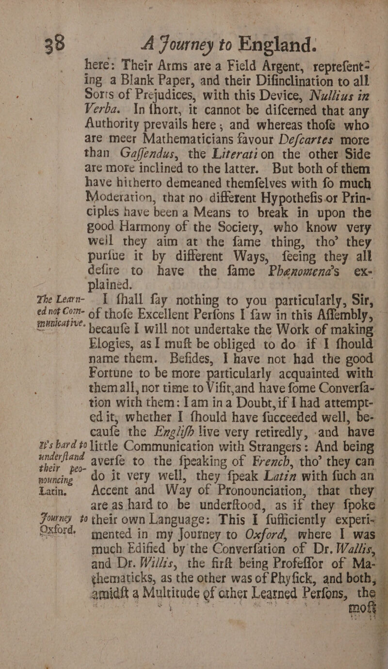 here: Their Arms are a Field Argent, reprefent=. ing a Blank Paper, and their Difinclination to all Sorts of Prejudices, with this Device, Nudiius in © Verba. In thort, it cannot be difcerned that any Authority prevails here ; and whereas thofe who are meer Mathematicians favour De/cartes more than Gaffendus, the Literation the other Side are more inclined to the latter. But both of them have hitherto demeaned themfelves with fo much Moderation, that no different Hypothefis.or Prin- ciples have been a Means to break in upon the good Harmony of the Society, who know very weil they aim at the fame thing, tho’ they puriue it by different Ways, feeing they all defire to have the fame Phenomena’s ex- plained. The Learn- | fhall fay nothing to you particularly, Sir, ed not Com- of thofe Excellent Perfons I faw in this Affembly, AE Lecaufe I will not undertake the Work of making Elogies, as 1 muft be obliged to do if I fhould name them. Befides, I have not had the good Fortune to be more particularly acquainted with them all, nor time to Vifit,and have fome Converfa- tion with them: [am ina Doubt, if I had attempt- edit, whether I fhould have fucceeded well, be- caufé the Exgii/h live very retiredly, -and have H's bard to little Communication with Strangers: And being wae and averfe to the fpeaking of French, tho’ they can he ah do it very well, they {peak Latzm with fuch an Lan. Accent and Way of Pronounciation, that they _ areas hardto be underftood, as if they fpoke Journey #0 their own Language: This I fufficiently experi- Oxiord, mented in my Journey to Oxford, where | was” much Edified by the Converfation of Dr. Wallis, — and Dr. Willis, the firft being Profeffor of Ma-« thematicks, as the other was of Phyfick, and both, amidft a Multitude of other Learned Perfons, oa