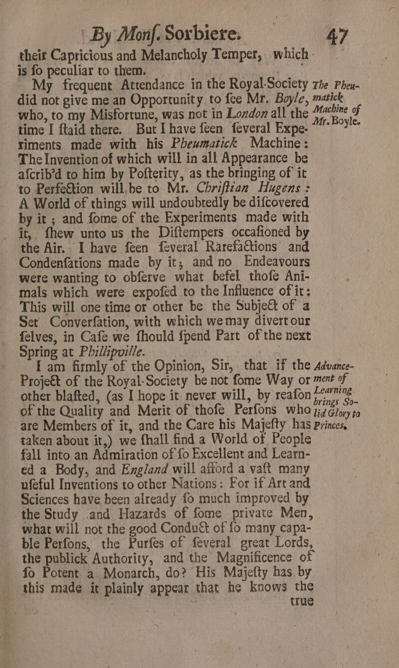 their Capricious and Melancholy Temper, which is fo peculiar to them. . line My frequent Attendance in the Royal-Society did not give me an Opportunity to fee Mr. Boyle, who, to my Misfortune, was not in Lordon all the time I ftaid there. But [have feen feveral Expe- timents made with his Phewmatick Machine: The Invention of which will in all Appearance be afcrib’d to him by Pofterity, as the bringing of it to Perfe€tion will.be to Mr. Chriflzan Hugens : A World of things will undoubtedly be difcovered by it ; and fome of the Experiments made with . it, fhew unto us the Diftempers occafioned by the Air. I have feen feveral Rarefaétions and Condenfations made by it; and no Endeavours were wanting to obferve what befel thofe Ani- mals which were expofed to the Influence of it: The Pheu- matick Machine of Mr. Boyle. Set Converfation, with which we may divertour felves, in Cafe we fhould fpend Part of the next Spring at Philiipville. Projeét of the Royal-Society be not fome Way or other blafted, (as I hope it never will, by reafon taken about it,) we fhall find a World of People fall into an Admiration of fo Excellent and Learn- ed a Body, and England will aftord a vaft many ufeful Inventions to other Nations: For if Art and Sciences have been already fo much improved by the Study and Hazards of fome private Men, what will not the good Condu&amp; of fo many capa- ble Perfons, the Purfes of feveral great Lords, the publick Authority, and the Magnificence of fo Potent a Monarch, do? His Majefty has by this made it plainly appear that he knows the true ~