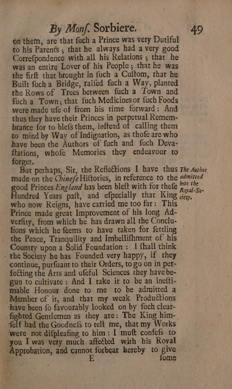 on them, are that fuch a Prince was very Dutiful to his Parents ; that he always had a very good Correfpondence with.all his Relations ; that he was an entire Lover of his People; that he was the firft that brought in fuch a Cuftom, that he Built fuch a Bridge, raifed fuch a Way, planted the Rows of Trees between fuch a Lown and fuch a Town; that fuch Medicines or fuch Foods . were made ufe of from his time forward: And - thus they have their Princes in perpetual Remem- brañce for to blef{$ them, inftead of calling them to mind by Way of Indignation, as thofe are who have been the Authors of fuch and fuch Deva- ftations, whofe Memories they endeavour to forget. But perhaps, Sir, the Refle€tions | have thus The Author made on the Chinefe Hiftories, in reference to the admitted _ good Princes England has been bleft with for thefe 2” î?e Hundred Years paft, and efpecially that King ‘lay, ÿ who now Reigns, have carried me too far: This * Prince made great Improvement of his long Ad- verfity, from which he has drawn all the Conclu- fions which he feems to have taken for fettling ~ the Peace, Tranquility and Imbellifhment of his Country upon a Solid Foundation: 1 {hall think - the Society he has Founded very happy, if they continue, purfuant to their Orders, to go on in per- fe€ting the Arts and ufeful Sciences they have be- gun to cultivate: And I take it to be an inefti- table Honour done to me to be admitted a Member of it, and that my weak Produétions have been fo favourably looked on by fuch clear- fighted Gentlemen as they are: The King him- felf had the Goodnef to tell me, that my Works ‘were not difpleafing to him: 1 muft confefs to ‘you I was very much. affe&amp;ted with his Royal Approbation, and nos forbear hereby to prs “ent | OME