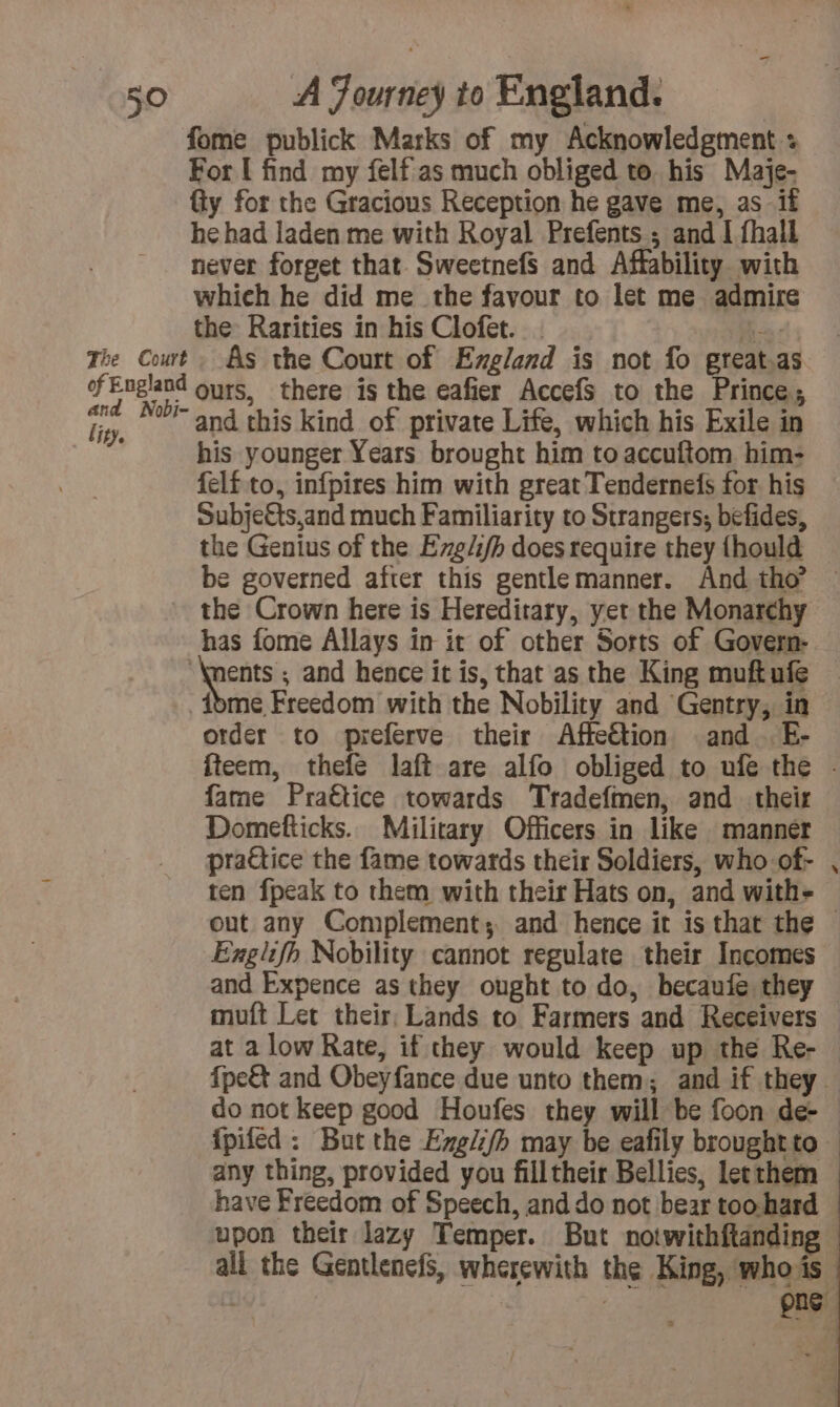 fome publick Marks of my Acknowledgment + For I find my felf as much obliged to his Maje- y for the Gracious Reception he gave me, as if he had laden me with Royal Prefents ; and I fhall never forget that Sweetnefs and Affability with which he did me the favour to let me admir the Rarities in his Clofet. : his younger Years brought him to accuftom him- felf.to, infpires him with great Tendernefs for his subje€ts,and much Familiarity to Strangers; befides, the Genius of the Exg/i/h does require they {hould be governed after this gentlemanner. And tho — the Crown here is Hereditary, yet the Monarchy ents ; and hence it is, that as the King muftufe order to preferve their Affection and E- fteem, thefe laft are alfo obliged to ufe the - fame Praëtice towards Tradefmen, and their Domefticks. Military Officers in like manner pratice the fame towards their Soldiers, who of- ten fpeak to them with their Hats on, and with- out any Complement; and hence it is that the © Exglifh Nobility cannot regulate their Incomes and Expence as they ought to do, becaufe they muft Let their, Lands to Farmers and Receivers — at a low Rate, if they would keep up the Re- | fpe&amp; and Obeyfance due unto them; and if they … do not keep good Houfes they will be foon de- | ipifed : But the Exgli/h may be eafily broughtto any thing, provided you filltheir Bellies, let them have Freedom of Speech, and do not bear too-hard upon their lazy Temper. But notwithftanding all the Gentlenefs, wherewith the King, whois png